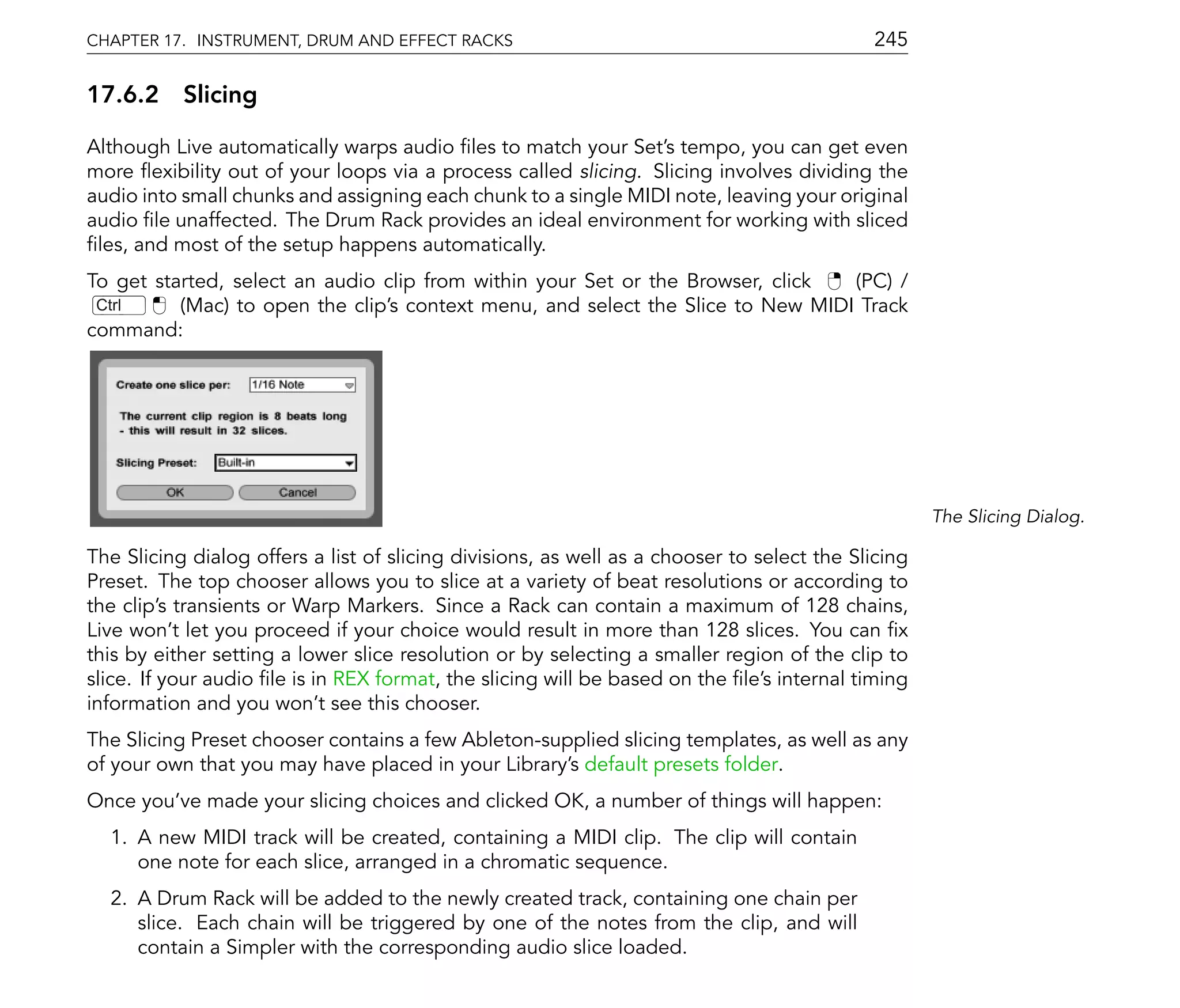 CHAPTER 17. INSTRUMENT, DRUM AND EFFECT RACKS                                               245

17.6.2 Slicing

Although Live automatically warps audio les to match your Set's tempo, you can get even
more exibility out of your loops via a process called slicing. Slicing involves dividing the
audio into small chunks and assigning each chunk to a single MIDI note, leaving your original
audio le unaffected. The Drum Rack provides an ideal environment for working with sliced
 les, and most of the setup happens automatically.
To get started, select an audio clip from within your Set or the Browser, click  (PC) /
 Ctrl     (Mac) to open the clip's context menu, and select the Slice to New MIDI Track
command:




                                                                                                    The Slicing Dialog.

The Slicing dialog offers a list of slicing divisions, as well as a chooser to select the Slicing
Preset. The top chooser allows you to slice at a variety of beat resolutions or according to
the clip's transients or Warp Markers. Since a Rack can contain a maximum of 128 chains,
Live won't let you proceed if your choice would result in more than 128 slices. You can x
this by either setting a lower slice resolution or by selecting a smaller region of the clip to
slice. If your audio le is in REX format, the slicing will be based on the le's internal timing
information and you won't see this chooser.
The Slicing Preset chooser contains a few Ableton-supplied slicing templates, as well as any
of your own that you may have placed in your Library's default presets folder.
Once you've made your slicing choices and clicked OK, a number of things will happen:
  1. A new MIDI track will be created, containing a MIDI clip. The clip will contain
     one note for each slice, arranged in a chromatic sequence.
  2. A Drum Rack will be added to the newly created track, containing one chain per
     slice. Each chain will be triggered by one of the notes from the clip, and will
     contain a Simpler with the corresponding audio slice loaded.
 