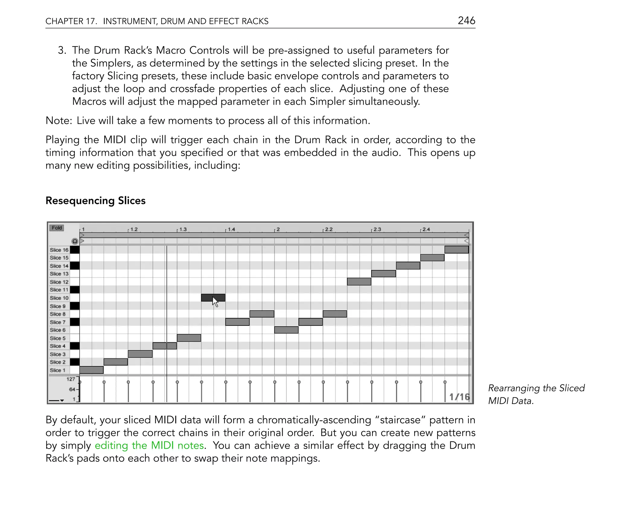 CHAPTER 17. INSTRUMENT, DRUM AND EFFECT RACKS                                             246

  3. The Drum Rack's Macro Controls will be pre-assigned to useful parameters for
     the Simplers, as determined by the settings in the selected slicing preset. In the
     factory Slicing presets, these include basic envelope controls and parameters to
     adjust the loop and crossfade properties of each slice. Adjusting one of these
     Macros will adjust the mapped parameter in each Simpler simultaneously.
Note: Live will take a few moments to process all of this information.
Playing the MIDI clip will trigger each chain in the Drum Rack in order, according to the
timing information that you speci ed or that was embedded in the audio. This opens up
many new editing possibilities, including:


Resequencing Slices




                                                                                                Rearranging the Sliced
                                                                                                MIDI Data.

By default, your sliced MIDI data will form a chromatically-ascending staircase pattern in
order to trigger the correct chains in their original order. But you can create new patterns
by simply editing the MIDI notes. You can achieve a similar effect by dragging the Drum
Rack's pads onto each other to swap their note mappings.
 