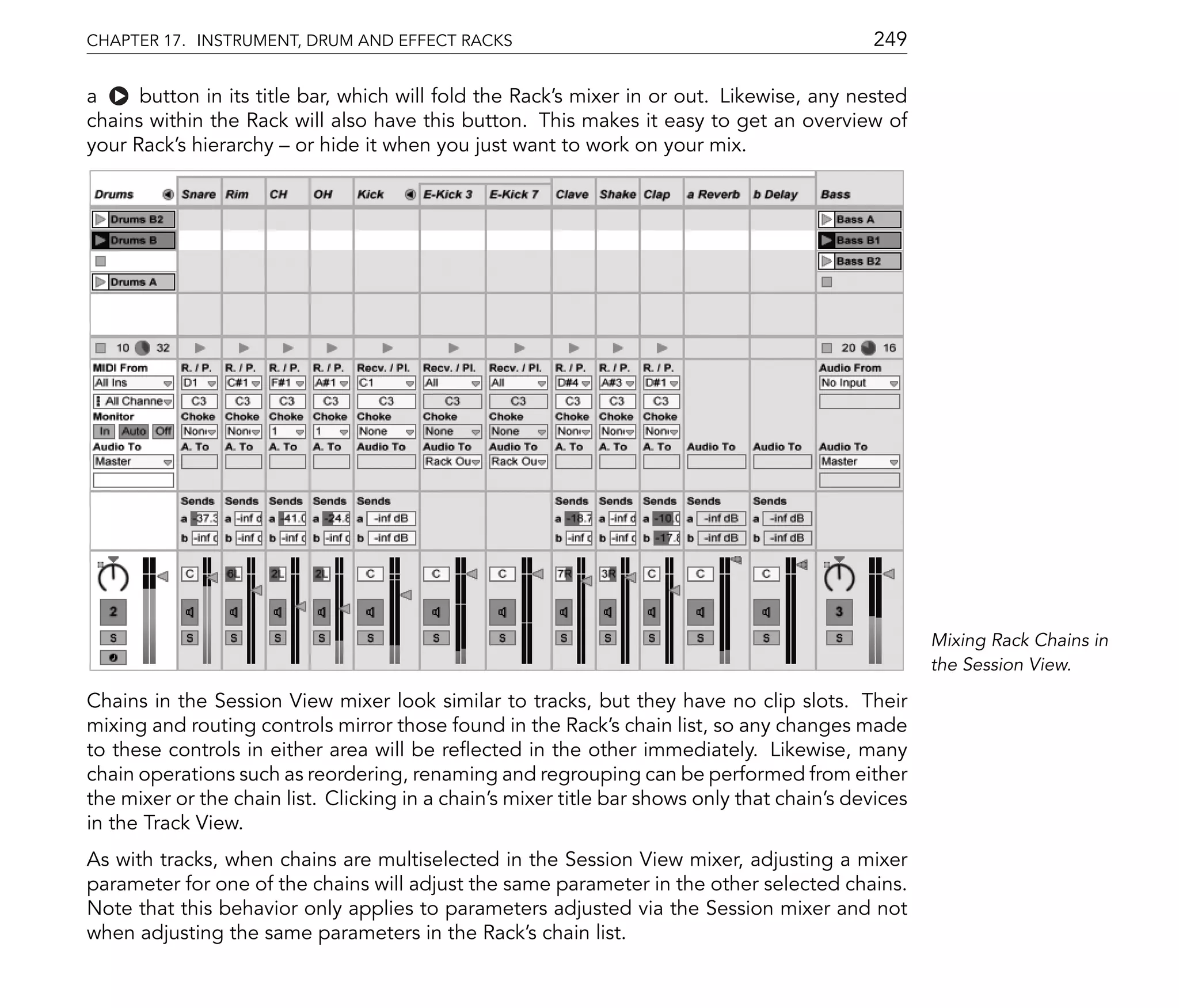 CHAPTER 17. INSTRUMENT, DRUM AND EFFECT RACKS                                                249

a     button in its title bar, which will fold the Rack's mixer in or out. Likewise, any nested
chains within the Rack will also have this button. This makes it easy to get an overview of
your Rack's hierarchy or hide it when you just want to work on your mix.




                                                                                                     Mixing Rack Chains in
                                                                                                     the Session View.

Chains in the Session View mixer look similar to tracks, but they have no clip slots. Their
mixing and routing controls mirror those found in the Rack's chain list, so any changes made
to these controls in either area will be re ected in the other immediately. Likewise, many
chain operations such as reordering, renaming and regrouping can be performed from either
the mixer or the chain list. Clicking in a chain's mixer title bar shows only that chain's devices
in the Track View.
As with tracks, when chains are multiselected in the Session View mixer, adjusting a mixer
parameter for one of the chains will adjust the same parameter in the other selected chains.
Note that this behavior only applies to parameters adjusted via the Session mixer and not
when adjusting the same parameters in the Rack's chain list.
 