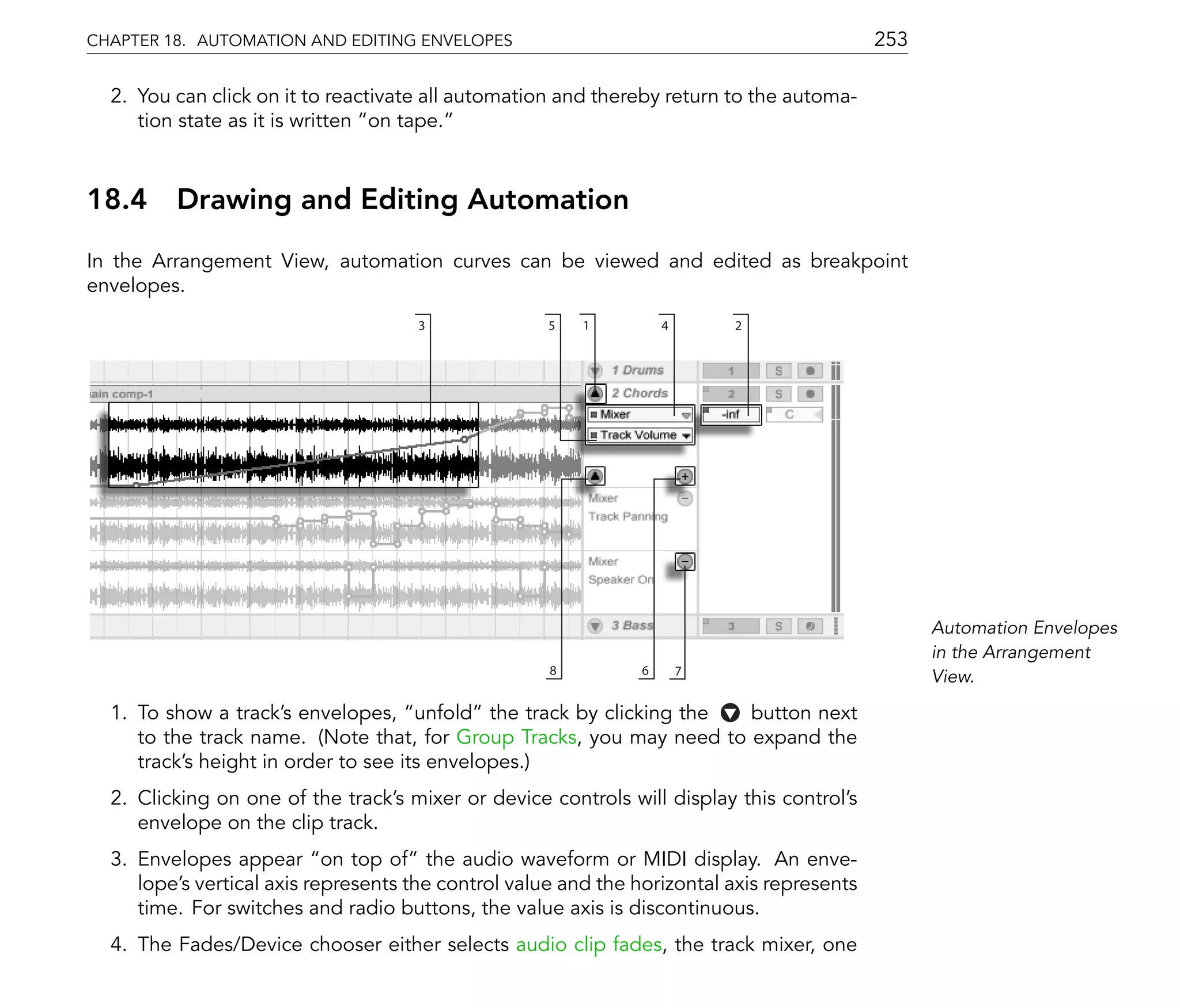 CHAPTER 18. AUTOMATION AND EDITING ENVELOPES                                                253

  2. You can click on it to reactivate all automation and thereby return to the automa-
     tion state as it is written on tape.



18.4 Drawing and Editing Automation
In the Arrangement View, automation curves can be viewed and edited as breakpoint
envelopes.
                                     3               5   1         4       2




                                                                                                  Automation Envelopes
                                                                                                  in the Arrangement
                                                     8         6       7
                                                                                                  View.

  1. To show a track's envelopes, unfold the track by clicking the    button next
     to the track name. (Note that, for Group Tracks, you may need to expand the
     track's height in order to see its envelopes.)
  2. Clicking on one of the track's mixer or device controls will display this control's
     envelope on the clip track.
  3. Envelopes appear on top of the audio waveform or MIDI display. An enve-
     lope's vertical axis represents the control value and the horizontal axis represents
     time. For switches and radio buttons, the value axis is discontinuous.
  4. The Fades/Device chooser either selects audio clip fades, the track mixer, one
 