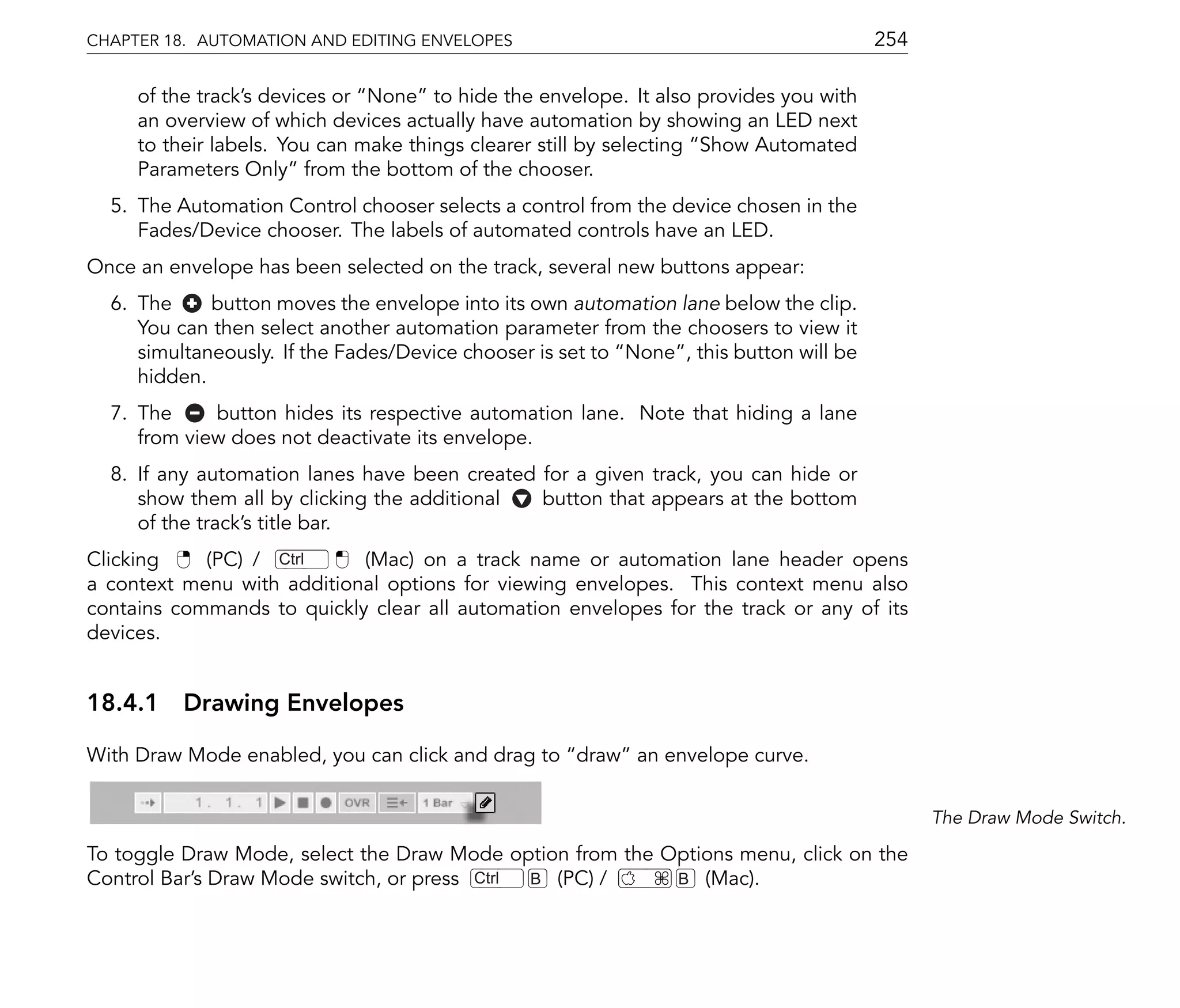 CHAPTER 18. AUTOMATION AND EDITING ENVELOPES                                            254

     of the track's devices or None to hide the envelope. It also provides you with
     an overview of which devices actually have automation by showing an LED next
     to their labels. You can make things clearer still by selecting Show Automated
     Parameters Only from the bottom of the chooser.
  5. The Automation Control chooser selects a control from the device chosen in the
     Fades/Device chooser. The labels of automated controls have an LED.
Once an envelope has been selected on the track, several new buttons appear:
  6. The     button moves the envelope into its own automation lane below the clip.
     You can then select another automation parameter from the choosers to view it
     simultaneously. If the Fades/Device chooser is set to None , this button will be
     hidden.
  7. The     button hides its respective automation lane. Note that hiding a lane
     from view does not deactivate its envelope.
  8. If any automation lanes have been created for a given track, you can hide or
     show them all by clicking the additional  button that appears at the bottom
     of the track's title bar.
Clicking    (PC) / Ctrl     (Mac) on a track name or automation lane header opens
a context menu with additional options for viewing envelopes. This context menu also
contains commands to quickly clear all automation envelopes for the track or any of its
devices.


18.4.1 Drawing Envelopes

With Draw Mode enabled, you can click and drag to draw an envelope curve.


                                                                                              The Draw Mode Switch.

To toggle Draw Mode, select the Draw Mode option from the Options menu, click on the
Control Bar's Draw Mode switch, or press Ctrl B (PC) /     B (Mac).
 