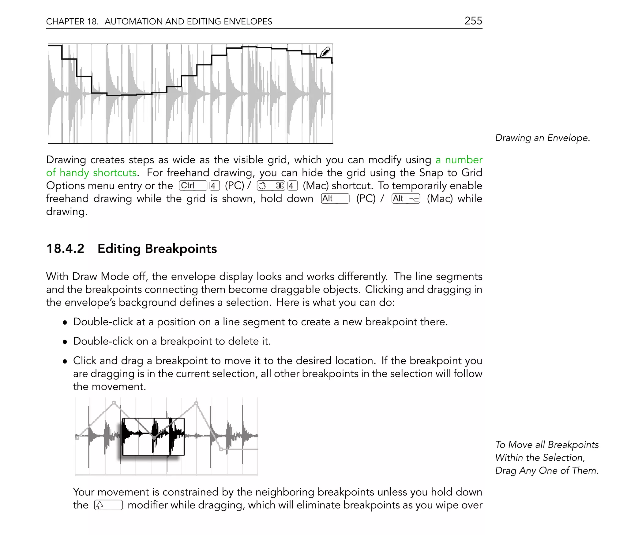 CHAPTER 18. AUTOMATION AND EDITING ENVELOPES                                                255




                                                                                                    Drawing an Envelope.

Drawing creates steps as wide as the visible grid, which you can modify using a number
of handy shortcuts. For freehand drawing, you can hide the grid using the Snap to Grid
Options menu entry or the Ctrl  4 (PC) /          4 (Mac) shortcut. To temporarily enable
freehand drawing while the grid is shown, hold down Alt        (PC) / Alt    (Mac) while
drawing.


18.4.2 Editing Breakpoints

With Draw Mode off, the envelope display looks and works differently. The line segments
and the breakpoints connecting them become draggable objects. Clicking and dragging in
the envelope's background de nes a selection. Here is what you can do:
   ˆ Double-click at a position on a line segment to create a new breakpoint there.
   ˆ Double-click on a breakpoint to delete it.
   ˆ Click and drag a breakpoint to move it to the desired location. If the breakpoint you
     are dragging is in the current selection, all other breakpoints in the selection will follow
     the movement.




                                                                                                    To Move all Breakpoints
                                                                                                    Within the Selection,
                                                                                                    Drag Any One of Them.

     Your movement is constrained by the neighboring breakpoints unless you hold down
     the      modi er while dragging, which will eliminate breakpoints as you wipe over
 