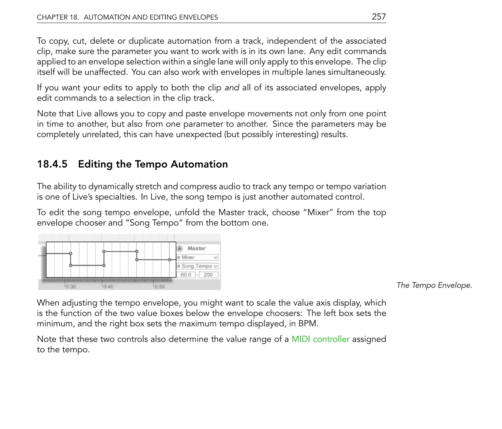 CHAPTER 18. AUTOMATION AND EDITING ENVELOPES                                                257

To copy, cut, delete or duplicate automation from a track, independent of the associated
clip, make sure the parameter you want to work with is in its own lane. Any edit commands
applied to an envelope selection within a single lane will only apply to this envelope. The clip
itself will be unaffected. You can also work with envelopes in multiple lanes simultaneously.
If you want your edits to apply to both the clip and all of its associated envelopes, apply
edit commands to a selection in the clip track.
Note that Live allows you to copy and paste envelope movements not only from one point
in time to another, but also from one parameter to another. Since the parameters may be
completely unrelated, this can have unexpected (but possibly interesting) results.


18.4.5 Editing the Tempo Automation

The ability to dynamically stretch and compress audio to track any tempo or tempo variation
is one of Live's specialties. In Live, the song tempo is just another automated control.
To edit the song tempo envelope, unfold the Master track, choose Mixer from the top
envelope chooser and Song Tempo from the bottom one.




                                                                                                   The Tempo Envelope.

When adjusting the tempo envelope, you might want to scale the value axis display, which
is the function of the two value boxes below the envelope choosers: The left box sets the
minimum, and the right box sets the maximum tempo displayed, in BPM.
Note that these two controls also determine the value range of a MIDI controller assigned
to the tempo.
 
