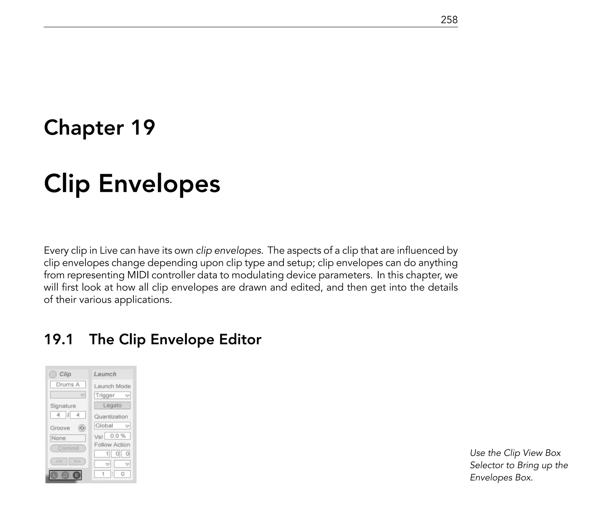 258




Chapter 19

Clip Envelopes

Every clip in Live can have its own clip envelopes. The aspects of a clip that are in uenced by
clip envelopes change depending upon clip type and setup; clip envelopes can do anything
from representing MIDI controller data to modulating device parameters. In this chapter, we
will rst look at how all clip envelopes are drawn and edited, and then get into the details
of their various applications.



19.1      The Clip Envelope Editor




                                                                                                  Use the Clip View Box
                                                                                                  Selector to Bring up the
                                                                                                  Envelopes Box.
 