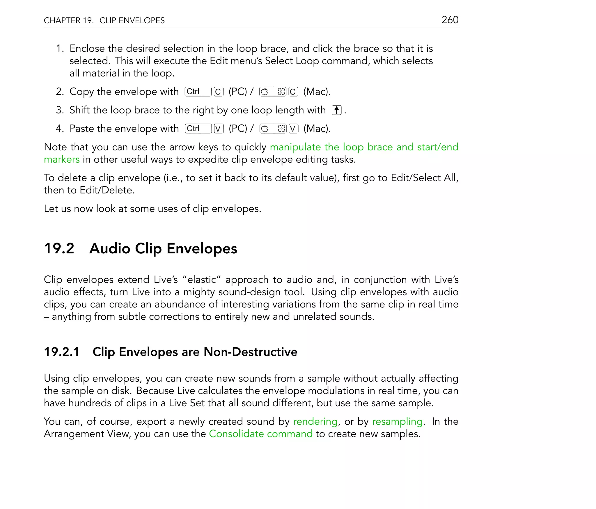 CHAPTER 19. CLIP ENVELOPES                                                                  260

  1. Enclose the desired selection in the loop brace, and click the brace so that it is
     selected. This will execute the Edit menu's Select Loop command, which selects
     all material in the loop.
  2. Copy the envelope with      Ctrl   C   (PC) /       C   (Mac).
  3. Shift the loop brace to the right by one loop length with        .
  4. Paste the envelope with     Ctrl   V   (PC) /       V   (Mac).
Note that you can use the arrow keys to quickly manipulate the loop brace and start/end
markers in other useful ways to expedite clip envelope editing tasks.
To delete a clip envelope (i.e., to set it back to its default value), rst go to Edit/Select All,
then to Edit/Delete.
Let us now look at some uses of clip envelopes.



19.2      Audio Clip Envelopes
Clip envelopes extend Live's elastic approach to audio and, in conjunction with Live's
audio effects, turn Live into a mighty sound-design tool. Using clip envelopes with audio
clips, you can create an abundance of interesting variations from the same clip in real time
  anything from subtle corrections to entirely new and unrelated sounds.


19.2.1 Clip Envelopes are Non-Destructive

Using clip envelopes, you can create new sounds from a sample without actually affecting
the sample on disk. Because Live calculates the envelope modulations in real time, you can
have hundreds of clips in a Live Set that all sound different, but use the same sample.
You can, of course, export a newly created sound by rendering, or by resampling. In the
Arrangement View, you can use the Consolidate command to create new samples.
 