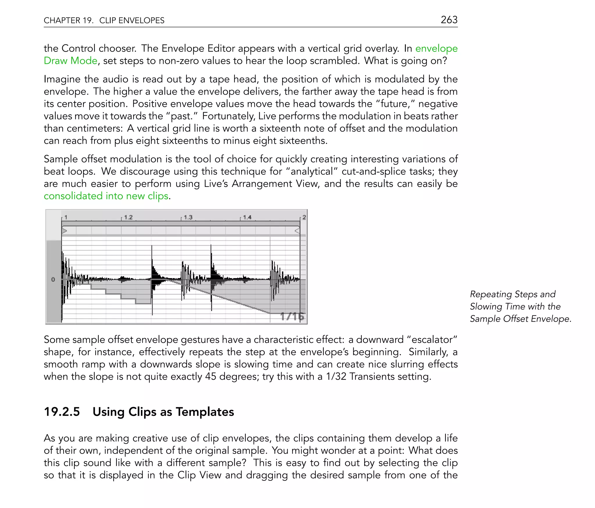 CHAPTER 19. CLIP ENVELOPES                                                               263

the Control chooser. The Envelope Editor appears with a vertical grid overlay. In envelope
Draw Mode, set steps to non-zero values to hear the loop scrambled. What is going on?
Imagine the audio is read out by a tape head, the position of which is modulated by the
envelope. The higher a value the envelope delivers, the farther away the tape head is from
its center position. Positive envelope values move the head towards the future, negative
values move it towards the past. Fortunately, Live performs the modulation in beats rather
than centimeters: A vertical grid line is worth a sixteenth note of offset and the modulation
can reach from plus eight sixteenths to minus eight sixteenths.
Sample offset modulation is the tool of choice for quickly creating interesting variations of
beat loops. We discourage using this technique for analytical cut-and-splice tasks; they
are much easier to perform using Live's Arrangement View, and the results can easily be
consolidated into new clips.




                                                                                                Repeating Steps and
                                                                                                Slowing Time with the
                                                                                                Sample Offset Envelope.

Some sample offset envelope gestures have a characteristic effect: a downward escalator
shape, for instance, effectively repeats the step at the envelope's beginning. Similarly, a
smooth ramp with a downwards slope is slowing time and can create nice slurring effects
when the slope is not quite exactly 45 degrees; try this with a 1/32 Transients setting.


19.2.5 Using Clips as Templates

As you are making creative use of clip envelopes, the clips containing them develop a life
of their own, independent of the original sample. You might wonder at a point: What does
this clip sound like with a different sample? This is easy to nd out by selecting the clip
so that it is displayed in the Clip View and dragging the desired sample from one of the
 