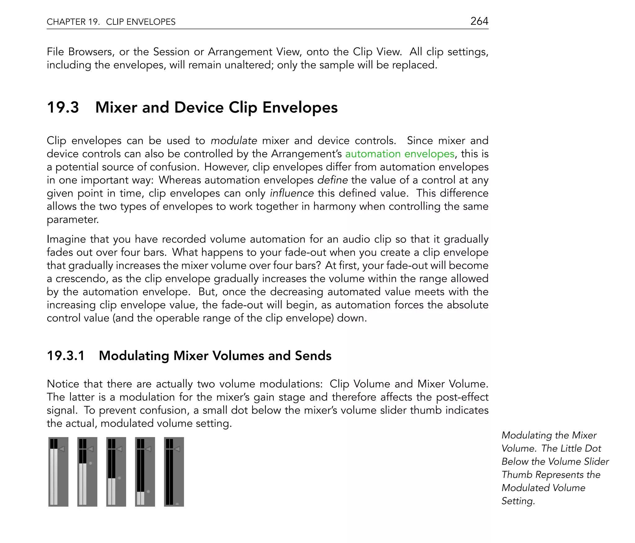 CHAPTER 19. CLIP ENVELOPES                                                             264

File Browsers, or the Session or Arrangement View, onto the Clip View. All clip settings,
including the envelopes, will remain unaltered; only the sample will be replaced.



19.3     Mixer and Device Clip Envelopes
Clip envelopes can be used to modulate mixer and device controls. Since mixer and
device controls can also be controlled by the Arrangement's automation envelopes, this is
a potential source of confusion. However, clip envelopes differ from automation envelopes
in one important way: Whereas automation envelopes de ne the value of a control at any
given point in time, clip envelopes can only in uence this de ned value. This difference
allows the two types of envelopes to work together in harmony when controlling the same
parameter.
Imagine that you have recorded volume automation for an audio clip so that it gradually
fades out over four bars. What happens to your fade-out when you create a clip envelope
that gradually increases the mixer volume over four bars? At rst, your fade-out will become
a crescendo, as the clip envelope gradually increases the volume within the range allowed
by the automation envelope. But, once the decreasing automated value meets with the
increasing clip envelope value, the fade-out will begin, as automation forces the absolute
control value (and the operable range of the clip envelope) down.


19.3.1 Modulating Mixer Volumes and Sends

Notice that there are actually two volume modulations: Clip Volume and Mixer Volume.
The latter is a modulation for the mixer's gain stage and therefore affects the post-effect
signal. To prevent confusion, a small dot below the mixer's volume slider thumb indicates
the actual, modulated volume setting.
                                                                                              Modulating the Mixer
                                                                                              Volume. The Little Dot
                                                                                              Below the Volume Slider
                                                                                              Thumb Represents the
                                                                                              Modulated Volume
                                                                                              Setting.
 