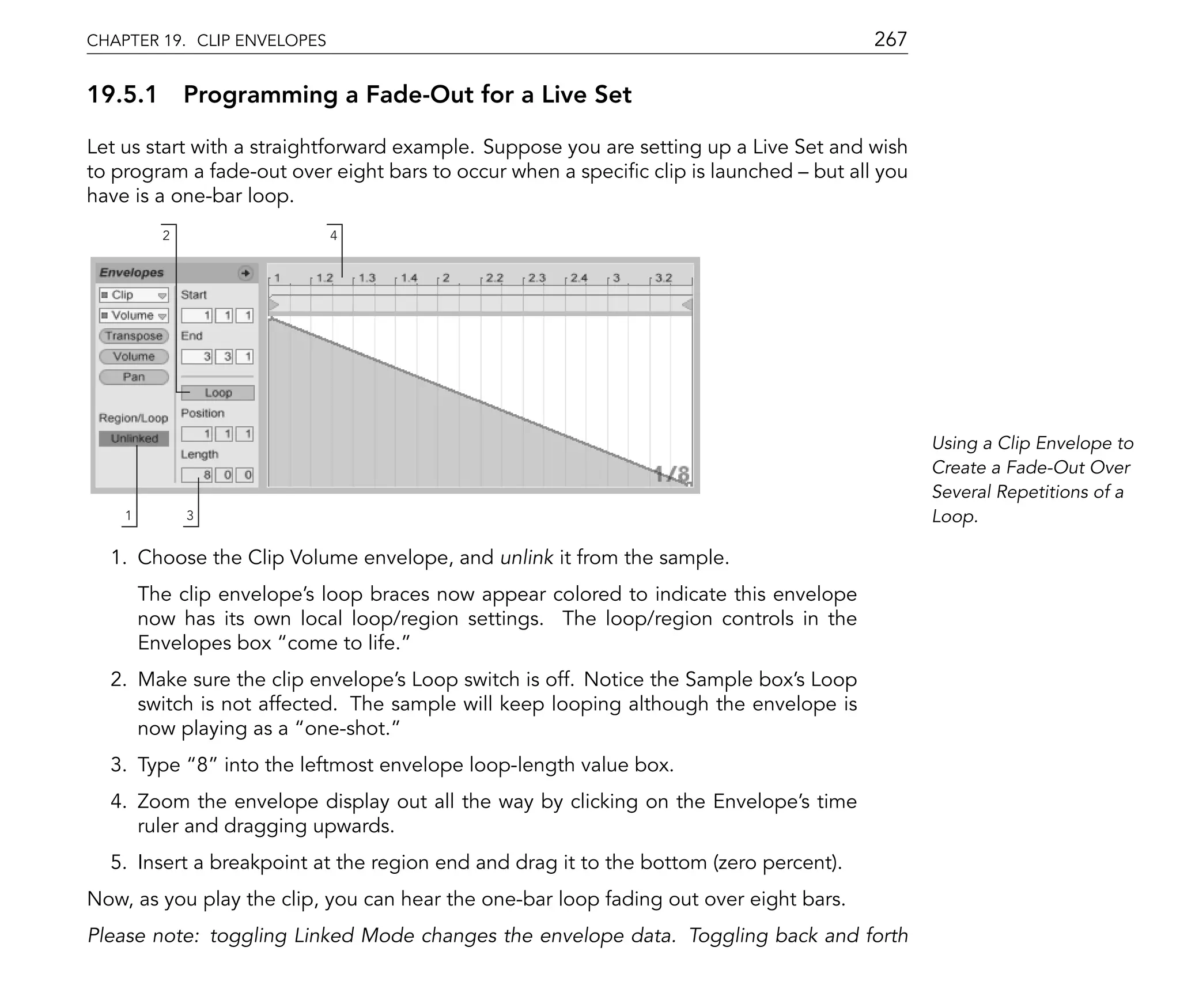 CHAPTER 19. CLIP ENVELOPES                                                             267

19.5.1 Programming a Fade-Out for a Live Set

Let us start with a straightforward example. Suppose you are setting up a Live Set and wish
to program a fade-out over eight bars to occur when a speci c clip is launched but all you
have is a one-bar loop.
          2                  4




                                                                                              Using a Clip Envelope to
                                                                                              Create a Fade-Out Over
                                                                                              Several Repetitions of a
    1         3                                                                               Loop.

  1. Choose the Clip Volume envelope, and unlink it from the sample.
        The clip envelope's loop braces now appear colored to indicate this envelope
        now has its own local loop/region settings. The loop/region controls in the
        Envelopes box come to life.
  2. Make sure the clip envelope's Loop switch is off. Notice the Sample box's Loop
     switch is not affected. The sample will keep looping although the envelope is
     now playing as a one-shot.
  3. Type 8 into the leftmost envelope loop-length value box.
  4. Zoom the envelope display out all the way by clicking on the Envelope's time
     ruler and dragging upwards.
  5. Insert a breakpoint at the region end and drag it to the bottom (zero percent).
Now, as you play the clip, you can hear the one-bar loop fading out over eight bars.
Please note: toggling Linked Mode changes the envelope data. Toggling back and forth
 