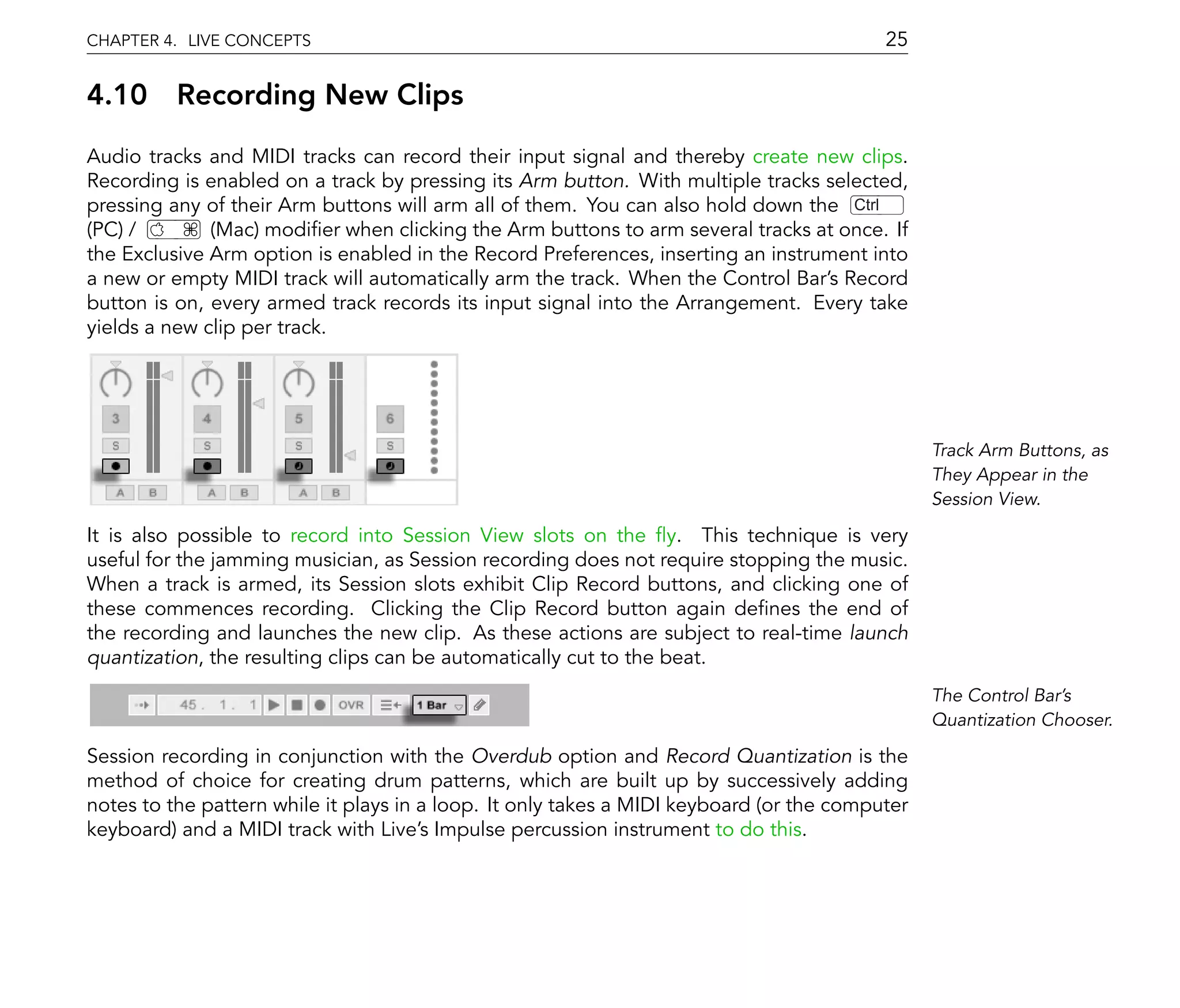 CHAPTER 4. LIVE CONCEPTS                                                                  25

4.10      Recording New Clips
Audio tracks and MIDI tracks can record their input signal and thereby create new clips.
Recording is enabled on a track by pressing its Arm button. With multiple tracks selected,
pressing any of their Arm buttons will arm all of them. You can also hold down the Ctrl
(PC) /        (Mac) modi er when clicking the Arm buttons to arm several tracks at once. If
the Exclusive Arm option is enabled in the Record Preferences, inserting an instrument into
a new or empty MIDI track will automatically arm the track. When the Control Bar's Record
button is on, every armed track records its input signal into the Arrangement. Every take
yields a new clip per track.




                                                                                                Track Arm Buttons, as
                                                                                                They Appear in the
                                                                                                Session View.

It is also possible to record into Session View slots on the y. This technique is very
useful for the jamming musician, as Session recording does not require stopping the music.
When a track is armed, its Session slots exhibit Clip Record buttons, and clicking one of
these commences recording. Clicking the Clip Record button again de nes the end of
the recording and launches the new clip. As these actions are subject to real-time launch
quantization, the resulting clips can be automatically cut to the beat.
                                                                                                The Control Bar's
                                                                                                Quantization Chooser.

Session recording in conjunction with the Overdub option and Record Quantization is the
method of choice for creating drum patterns, which are built up by successively adding
notes to the pattern while it plays in a loop. It only takes a MIDI keyboard (or the computer
keyboard) and a MIDI track with Live's Impulse percussion instrument to do this.
 