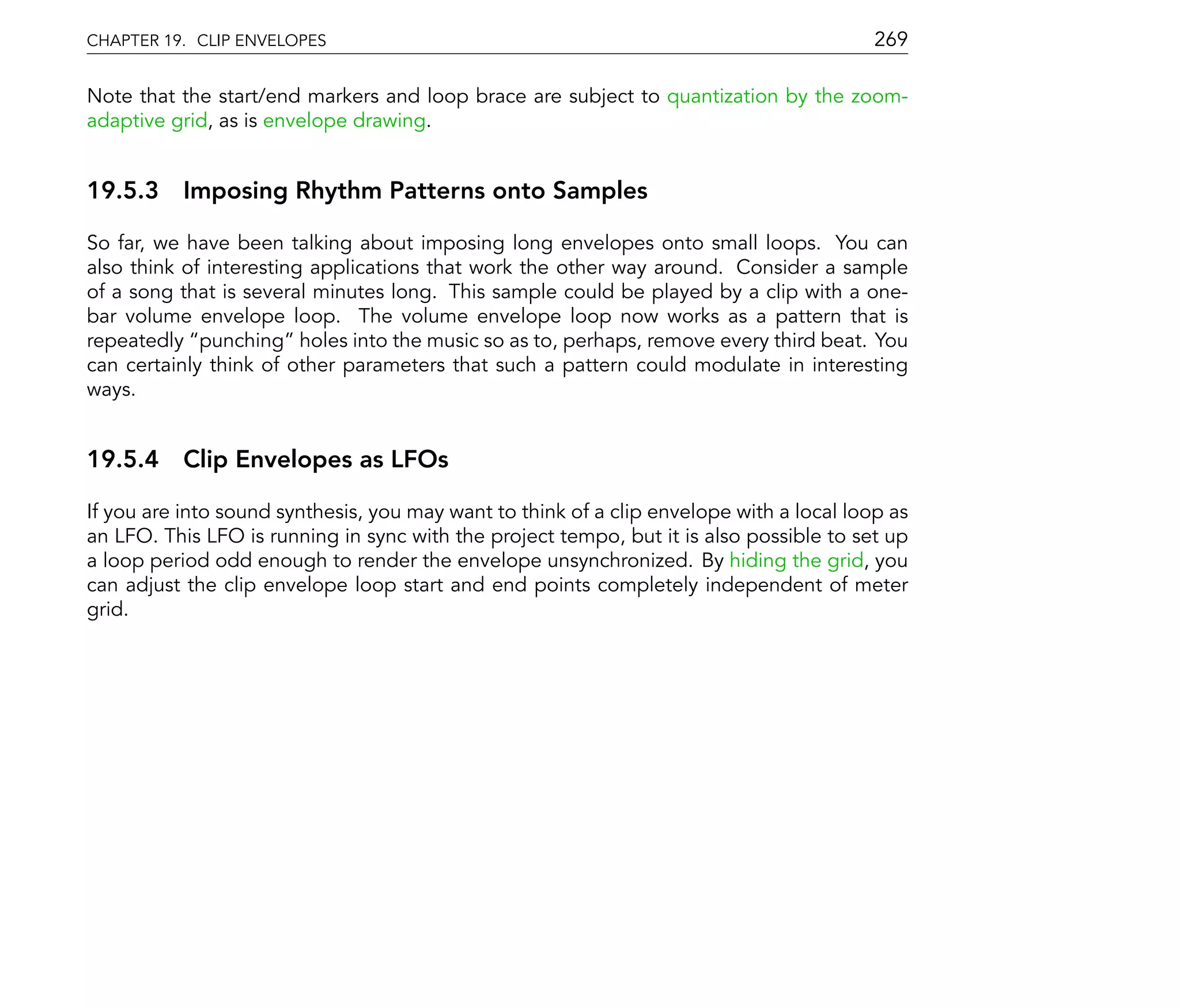 CHAPTER 19. CLIP ENVELOPES                                                                269

Note that the start/end markers and loop brace are subject to quantization by the zoom-
adaptive grid, as is envelope drawing.


19.5.3 Imposing Rhythm Patterns onto Samples

So far, we have been talking about imposing long envelopes onto small loops. You can
also think of interesting applications that work the other way around. Consider a sample
of a song that is several minutes long. This sample could be played by a clip with a one-
bar volume envelope loop. The volume envelope loop now works as a pattern that is
repeatedly punching holes into the music so as to, perhaps, remove every third beat. You
can certainly think of other parameters that such a pattern could modulate in interesting
ways.


19.5.4 Clip Envelopes as LFOs

If you are into sound synthesis, you may want to think of a clip envelope with a local loop as
an LFO. This LFO is running in sync with the project tempo, but it is also possible to set up
a loop period odd enough to render the envelope unsynchronized. By hiding the grid, you
can adjust the clip envelope loop start and end points completely independent of meter
grid.
 