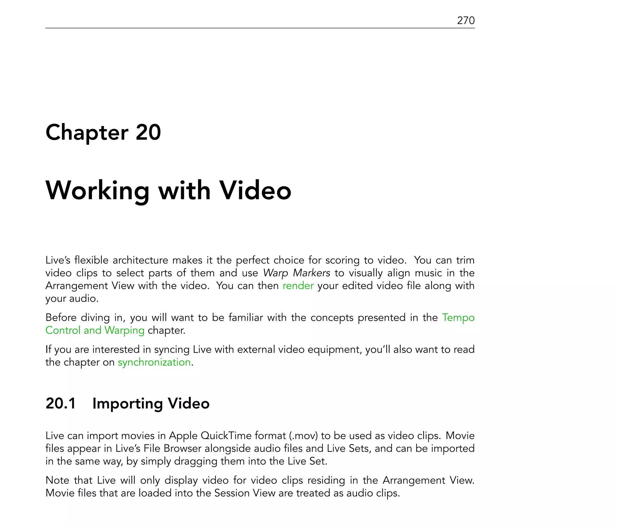 270




Chapter 20

Working with Video

Live's exible architecture makes it the perfect choice for scoring to video. You can trim
video clips to select parts of them and use Warp Markers to visually align music in the
Arrangement View with the video. You can then render your edited video le along with
your audio.
Before diving in, you will want to be familiar with the concepts presented in the Tempo
Control and Warping chapter.
If you are interested in syncing Live with external video equipment, you'll also want to read
the chapter on synchronization.



20.1      Importing Video
Live can import movies in Apple QuickTime format (.mov) to be used as video clips. Movie
  les appear in Live's File Browser alongside audio les and Live Sets, and can be imported
in the same way, by simply dragging them into the Live Set.
Note that Live will only display video for video clips residing in the Arrangement View.
Movie les that are loaded into the Session View are treated as audio clips.
 