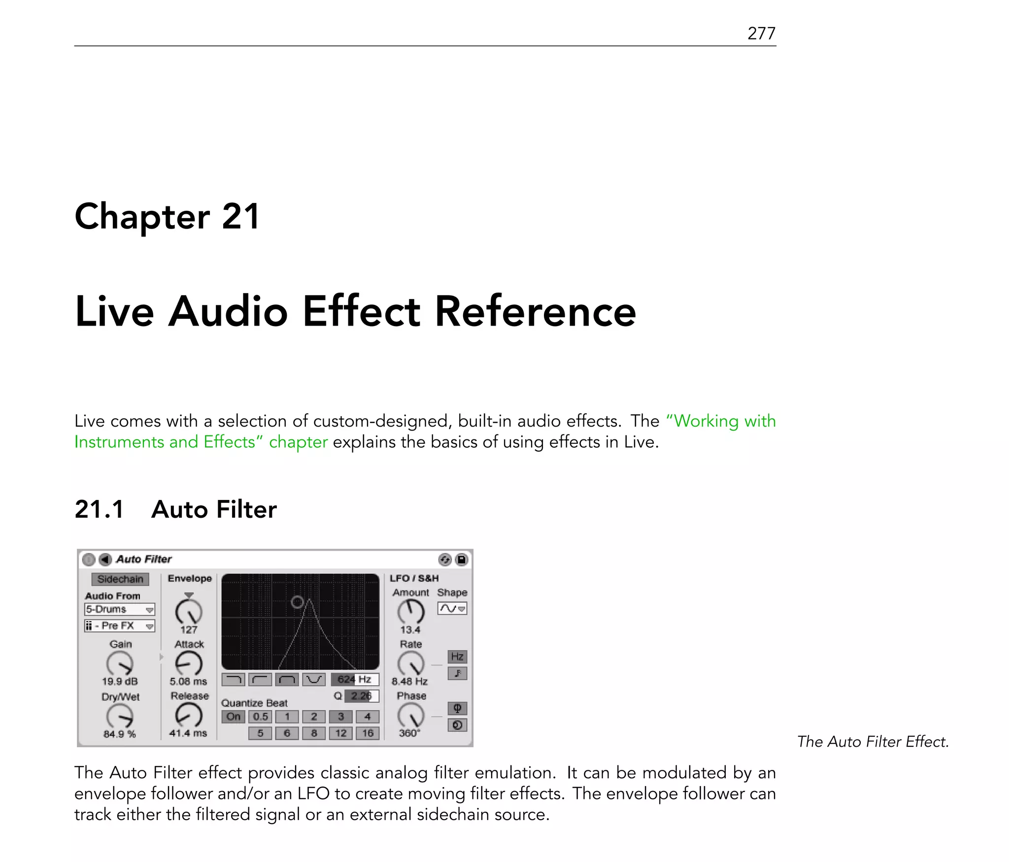 277




Chapter 21

Live Audio Effect Reference

Live comes with a selection of custom-designed, built-in audio effects. The Working with
Instruments and Effects chapter explains the basics of using effects in Live.



21.1     Auto Filter




                                                                                           The Auto Filter Effect.

The Auto Filter effect provides classic analog lter emulation. It can be modulated by an
envelope follower and/or an LFO to create moving lter effects. The envelope follower can
track either the ltered signal or an external sidechain source.
 