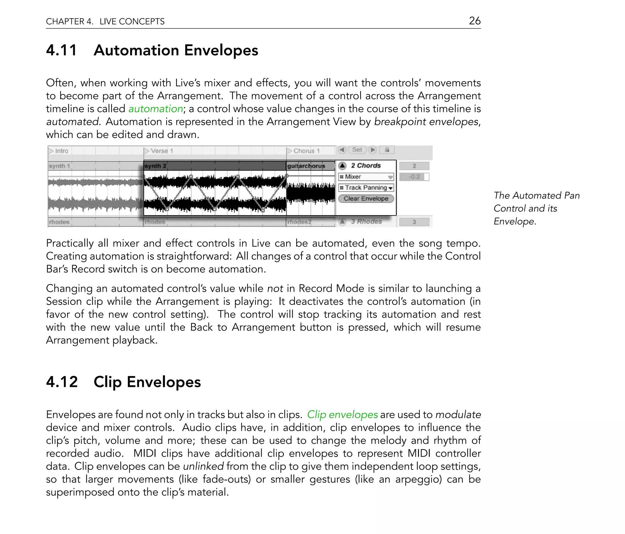 CHAPTER 4. LIVE CONCEPTS                                                                   26

4.11      Automation Envelopes
Often, when working with Live's mixer and effects, you will want the controls' movements
to become part of the Arrangement. The movement of a control across the Arrangement
timeline is called automation; a control whose value changes in the course of this timeline is
automated. Automation is represented in the Arrangement View by breakpoint envelopes,
which can be edited and drawn.




                                                                                                 The Automated Pan
                                                                                                 Control and its
                                                                                                 Envelope.

Practically all mixer and effect controls in Live can be automated, even the song tempo.
Creating automation is straightforward: All changes of a control that occur while the Control
Bar's Record switch is on become automation.
Changing an automated control's value while not in Record Mode is similar to launching a
Session clip while the Arrangement is playing: It deactivates the control's automation (in
favor of the new control setting). The control will stop tracking its automation and rest
with the new value until the Back to Arrangement button is pressed, which will resume
Arrangement playback.



4.12      Clip Envelopes
Envelopes are found not only in tracks but also in clips. Clip envelopes are used to modulate
device and mixer controls. Audio clips have, in addition, clip envelopes to in uence the
clip's pitch, volume and more; these can be used to change the melody and rhythm of
recorded audio. MIDI clips have additional clip envelopes to represent MIDI controller
data. Clip envelopes can be unlinked from the clip to give them independent loop settings,
so that larger movements (like fade-outs) or smaller gestures (like an arpeggio) can be
superimposed onto the clip's material.
 