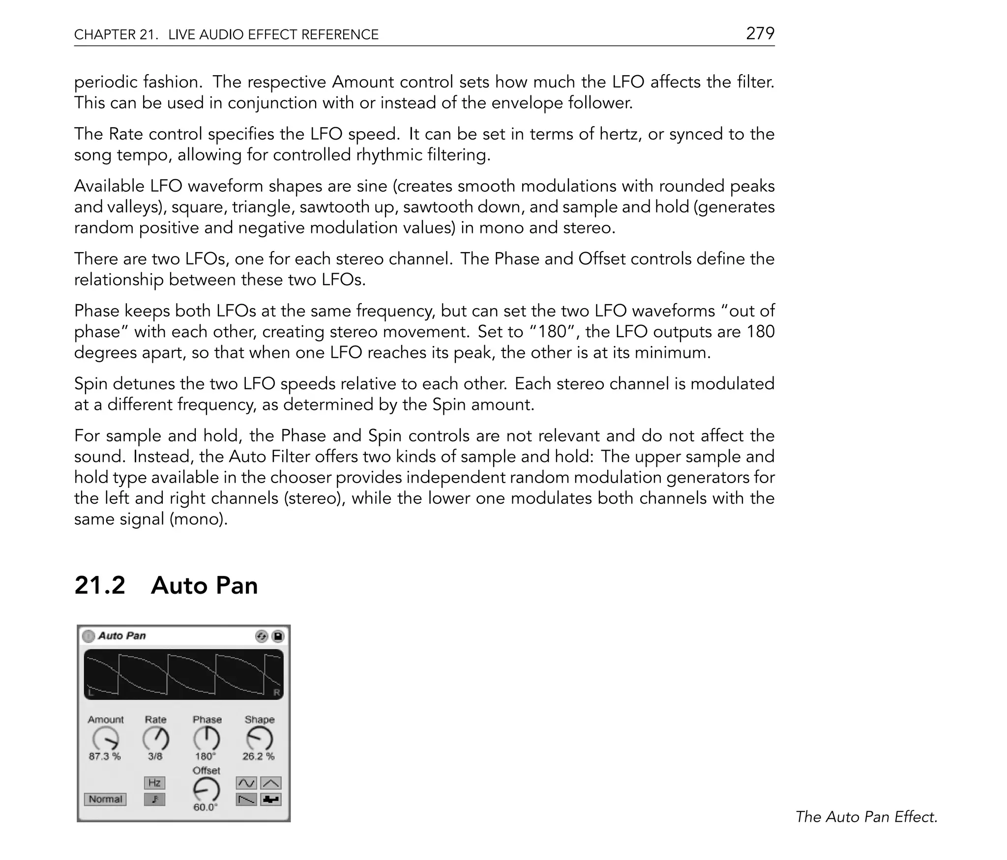 CHAPTER 21. LIVE AUDIO EFFECT REFERENCE                                               279

periodic fashion. The respective Amount control sets how much the LFO affects the lter.
This can be used in conjunction with or instead of the envelope follower.
The Rate control speci es the LFO speed. It can be set in terms of hertz, or synced to the
song tempo, allowing for controlled rhythmic ltering.
Available LFO waveform shapes are sine (creates smooth modulations with rounded peaks
and valleys), square, triangle, sawtooth up, sawtooth down, and sample and hold (generates
random positive and negative modulation values) in mono and stereo.
There are two LFOs, one for each stereo channel. The Phase and Offset controls de ne the
relationship between these two LFOs.
Phase keeps both LFOs at the same frequency, but can set the two LFO waveforms out of
phase with each other, creating stereo movement. Set to 180 , the LFO outputs are 180
degrees apart, so that when one LFO reaches its peak, the other is at its minimum.
Spin detunes the two LFO speeds relative to each other. Each stereo channel is modulated
at a different frequency, as determined by the Spin amount.
For sample and hold, the Phase and Spin controls are not relevant and do not affect the
sound. Instead, the Auto Filter offers two kinds of sample and hold: The upper sample and
hold type available in the chooser provides independent random modulation generators for
the left and right channels (stereo), while the lower one modulates both channels with the
same signal (mono).


21.2     Auto Pan




                                                                                             The Auto Pan Effect.
 