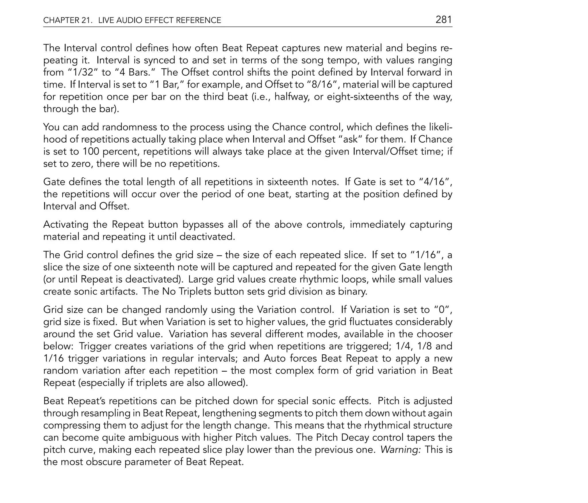 CHAPTER 21. LIVE AUDIO EFFECT REFERENCE                                                    281

The Interval control de nes how often Beat Repeat captures new material and begins re-
peating it. Interval is synced to and set in terms of the song tempo, with values ranging
from 1/32 to 4 Bars. The Offset control shifts the point de ned by Interval forward in
time. If Interval is set to 1 Bar, for example, and Offset to 8/16 , material will be captured
for repetition once per bar on the third beat (i.e., halfway, or eight-sixteenths of the way,
through the bar).
You can add randomness to the process using the Chance control, which de nes the likeli-
hood of repetitions actually taking place when Interval and Offset ask for them. If Chance
is set to 100 percent, repetitions will always take place at the given Interval/Offset time; if
set to zero, there will be no repetitions.
Gate de nes the total length of all repetitions in sixteenth notes. If Gate is set to 4/16 ,
the repetitions will occur over the period of one beat, starting at the position de ned by
Interval and Offset.
Activating the Repeat button bypasses all of the above controls, immediately capturing
material and repeating it until deactivated.
The Grid control de nes the grid size the size of each repeated slice. If set to 1/16 , a
slice the size of one sixteenth note will be captured and repeated for the given Gate length
(or until Repeat is deactivated). Large grid values create rhythmic loops, while small values
create sonic artifacts. The No Triplets button sets grid division as binary.
Grid size can be changed randomly using the Variation control. If Variation is set to 0 ,
grid size is xed. But when Variation is set to higher values, the grid uctuates considerably
around the set Grid value. Variation has several different modes, available in the chooser
below: Trigger creates variations of the grid when repetitions are triggered; 1/4, 1/8 and
1/16 trigger variations in regular intervals; and Auto forces Beat Repeat to apply a new
random variation after each repetition the most complex form of grid variation in Beat
Repeat (especially if triplets are also allowed).
Beat Repeat's repetitions can be pitched down for special sonic effects. Pitch is adjusted
through resampling in Beat Repeat, lengthening segments to pitch them down without again
compressing them to adjust for the length change. This means that the rhythmical structure
can become quite ambiguous with higher Pitch values. The Pitch Decay control tapers the
pitch curve, making each repeated slice play lower than the previous one. Warning: This is
the most obscure parameter of Beat Repeat.
 