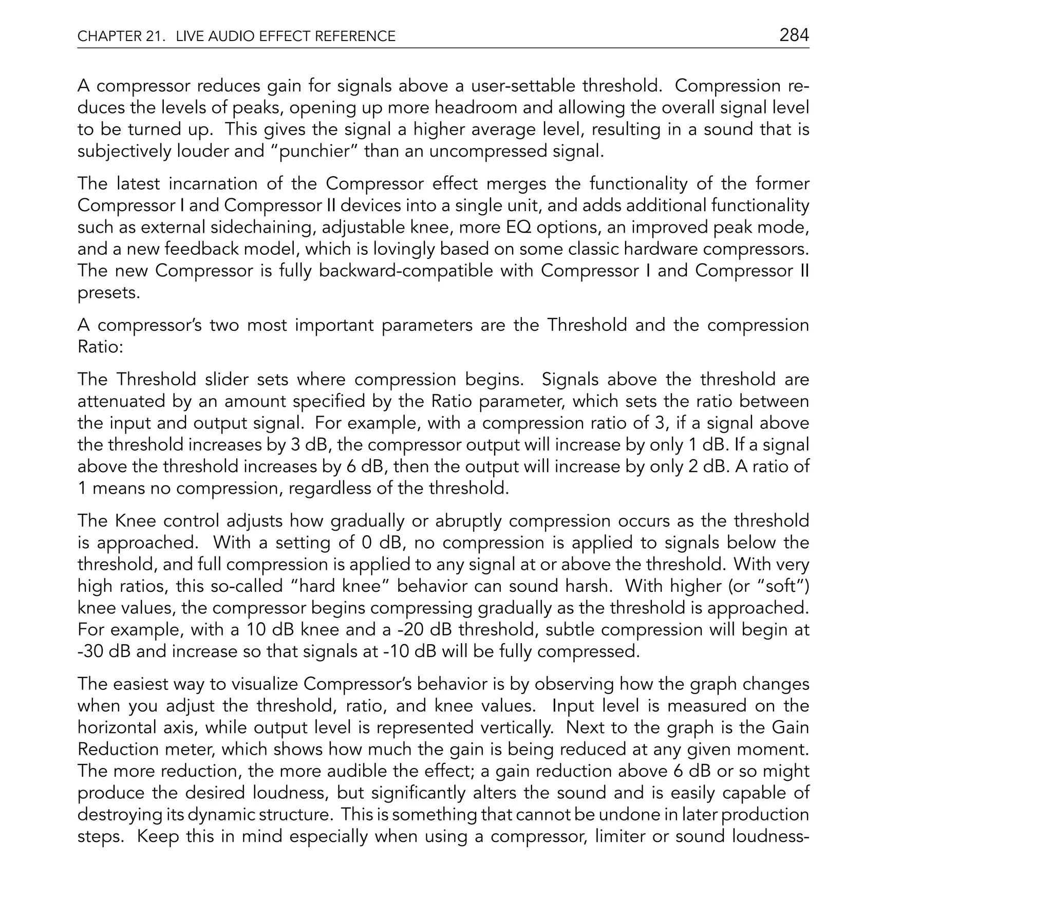 CHAPTER 21. LIVE AUDIO EFFECT REFERENCE                                                   284

A compressor reduces gain for signals above a user-settable threshold. Compression re-
duces the levels of peaks, opening up more headroom and allowing the overall signal level
to be turned up. This gives the signal a higher average level, resulting in a sound that is
subjectively louder and punchier than an uncompressed signal.
The latest incarnation of the Compressor effect merges the functionality of the former
Compressor I and Compressor II devices into a single unit, and adds additional functionality
such as external sidechaining, adjustable knee, more EQ options, an improved peak mode,
and a new feedback model, which is lovingly based on some classic hardware compressors.
The new Compressor is fully backward-compatible with Compressor I and Compressor II
presets.
A compressor's two most important parameters are the Threshold and the compression
Ratio:
The Threshold slider sets where compression begins. Signals above the threshold are
attenuated by an amount speci ed by the Ratio parameter, which sets the ratio between
the input and output signal. For example, with a compression ratio of 3, if a signal above
the threshold increases by 3 dB, the compressor output will increase by only 1 dB. If a signal
above the threshold increases by 6 dB, then the output will increase by only 2 dB. A ratio of
1 means no compression, regardless of the threshold.
The Knee control adjusts how gradually or abruptly compression occurs as the threshold
is approached. With a setting of 0 dB, no compression is applied to signals below the
threshold, and full compression is applied to any signal at or above the threshold. With very
high ratios, this so-called hard knee behavior can sound harsh. With higher (or soft )
knee values, the compressor begins compressing gradually as the threshold is approached.
For example, with a 10 dB knee and a -20 dB threshold, subtle compression will begin at
-30 dB and increase so that signals at -10 dB will be fully compressed.
The easiest way to visualize Compressor's behavior is by observing how the graph changes
when you adjust the threshold, ratio, and knee values. Input level is measured on the
horizontal axis, while output level is represented vertically. Next to the graph is the Gain
Reduction meter, which shows how much the gain is being reduced at any given moment.
The more reduction, the more audible the effect; a gain reduction above 6 dB or so might
produce the desired loudness, but signi cantly alters the sound and is easily capable of
destroying its dynamic structure. This is something that cannot be undone in later production
steps. Keep this in mind especially when using a compressor, limiter or sound loudness-
 