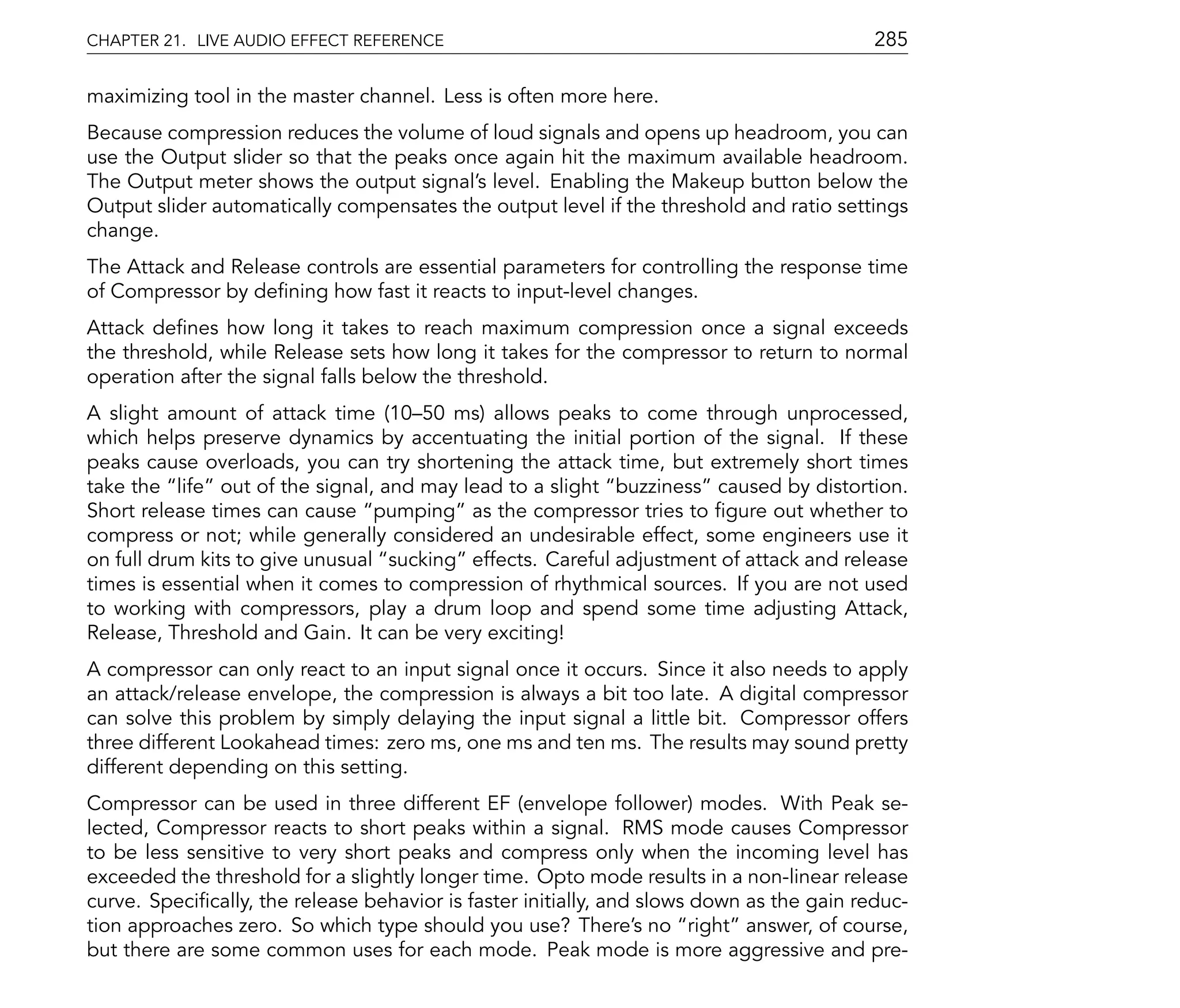 CHAPTER 21. LIVE AUDIO EFFECT REFERENCE                                                    285

maximizing tool in the master channel. Less is often more here.
Because compression reduces the volume of loud signals and opens up headroom, you can
use the Output slider so that the peaks once again hit the maximum available headroom.
The Output meter shows the output signal's level. Enabling the Makeup button below the
Output slider automatically compensates the output level if the threshold and ratio settings
change.
The Attack and Release controls are essential parameters for controlling the response time
of Compressor by de ning how fast it reacts to input-level changes.
Attack de nes how long it takes to reach maximum compression once a signal exceeds
the threshold, while Release sets how long it takes for the compressor to return to normal
operation after the signal falls below the threshold.
A slight amount of attack time (10 50 ms) allows peaks to come through unprocessed,
which helps preserve dynamics by accentuating the initial portion of the signal. If these
peaks cause overloads, you can try shortening the attack time, but extremely short times
take the life out of the signal, and may lead to a slight buzziness caused by distortion.
Short release times can cause pumping as the compressor tries to gure out whether to
compress or not; while generally considered an undesirable effect, some engineers use it
on full drum kits to give unusual sucking effects. Careful adjustment of attack and release
times is essential when it comes to compression of rhythmical sources. If you are not used
to working with compressors, play a drum loop and spend some time adjusting Attack,
Release, Threshold and Gain. It can be very exciting!
A compressor can only react to an input signal once it occurs. Since it also needs to apply
an attack/release envelope, the compression is always a bit too late. A digital compressor
can solve this problem by simply delaying the input signal a little bit. Compressor offers
three different Lookahead times: zero ms, one ms and ten ms. The results may sound pretty
different depending on this setting.
Compressor can be used in three different EF (envelope follower) modes. With Peak se-
lected, Compressor reacts to short peaks within a signal. RMS mode causes Compressor
to be less sensitive to very short peaks and compress only when the incoming level has
exceeded the threshold for a slightly longer time. Opto mode results in a non-linear release
curve. Speci cally, the release behavior is faster initially, and slows down as the gain reduc-
tion approaches zero. So which type should you use? There's no right answer, of course,
but there are some common uses for each mode. Peak mode is more aggressive and pre-
 
