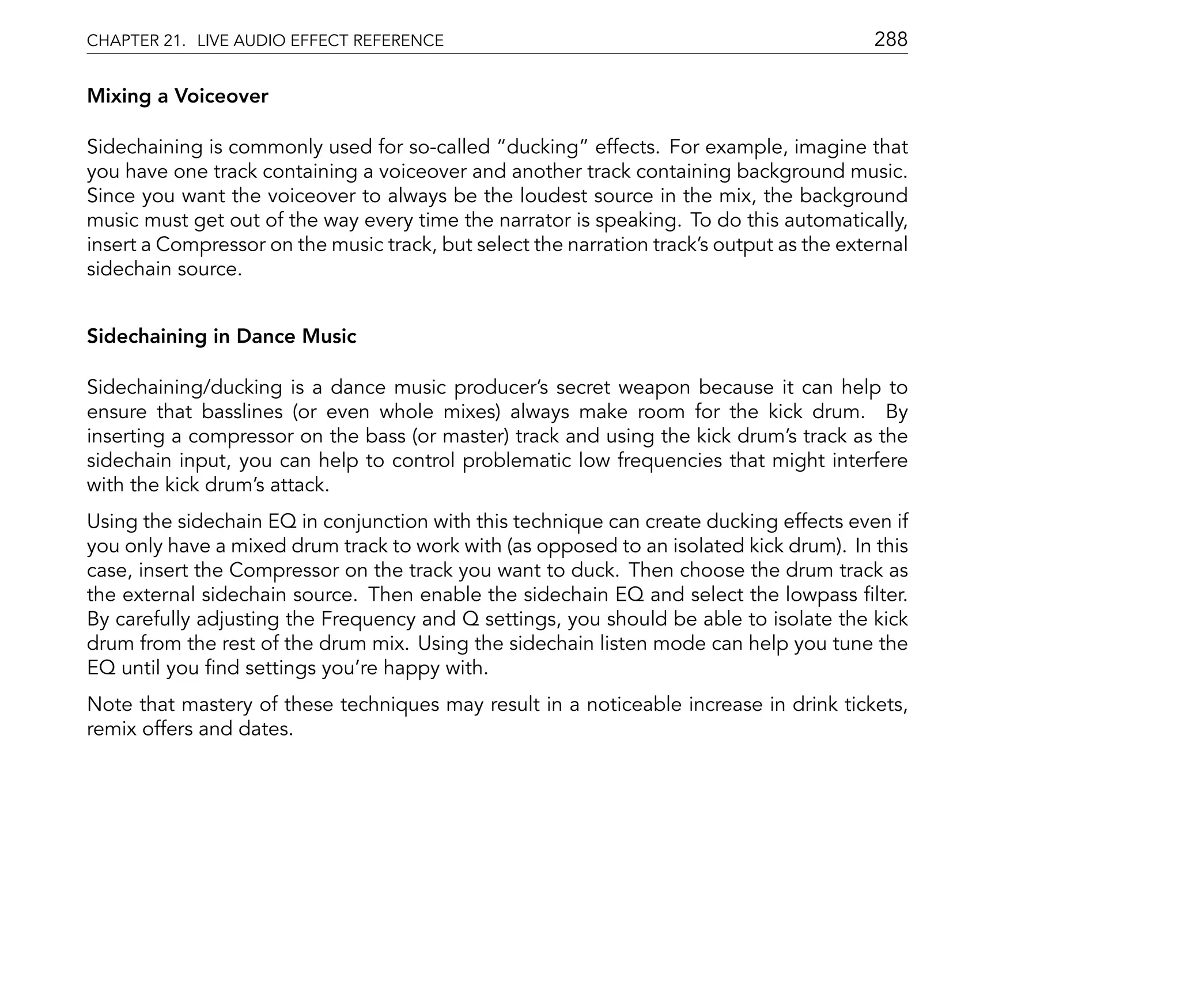 CHAPTER 21. LIVE AUDIO EFFECT REFERENCE                                                    288

Mixing a Voiceover

Sidechaining is commonly used for so-called ducking effects. For example, imagine that
you have one track containing a voiceover and another track containing background music.
Since you want the voiceover to always be the loudest source in the mix, the background
music must get out of the way every time the narrator is speaking. To do this automatically,
insert a Compressor on the music track, but select the narration track's output as the external
sidechain source.


Sidechaining in Dance Music

Sidechaining/ducking is a dance music producer's secret weapon because it can help to
ensure that basslines (or even whole mixes) always make room for the kick drum. By
inserting a compressor on the bass (or master) track and using the kick drum's track as the
sidechain input, you can help to control problematic low frequencies that might interfere
with the kick drum's attack.
Using the sidechain EQ in conjunction with this technique can create ducking effects even if
you only have a mixed drum track to work with (as opposed to an isolated kick drum). In this
case, insert the Compressor on the track you want to duck. Then choose the drum track as
the external sidechain source. Then enable the sidechain EQ and select the lowpass lter.
By carefully adjusting the Frequency and Q settings, you should be able to isolate the kick
drum from the rest of the drum mix. Using the sidechain listen mode can help you tune the
EQ until you nd settings you're happy with.
Note that mastery of these techniques may result in a noticeable increase in drink tickets,
remix offers and dates.
 