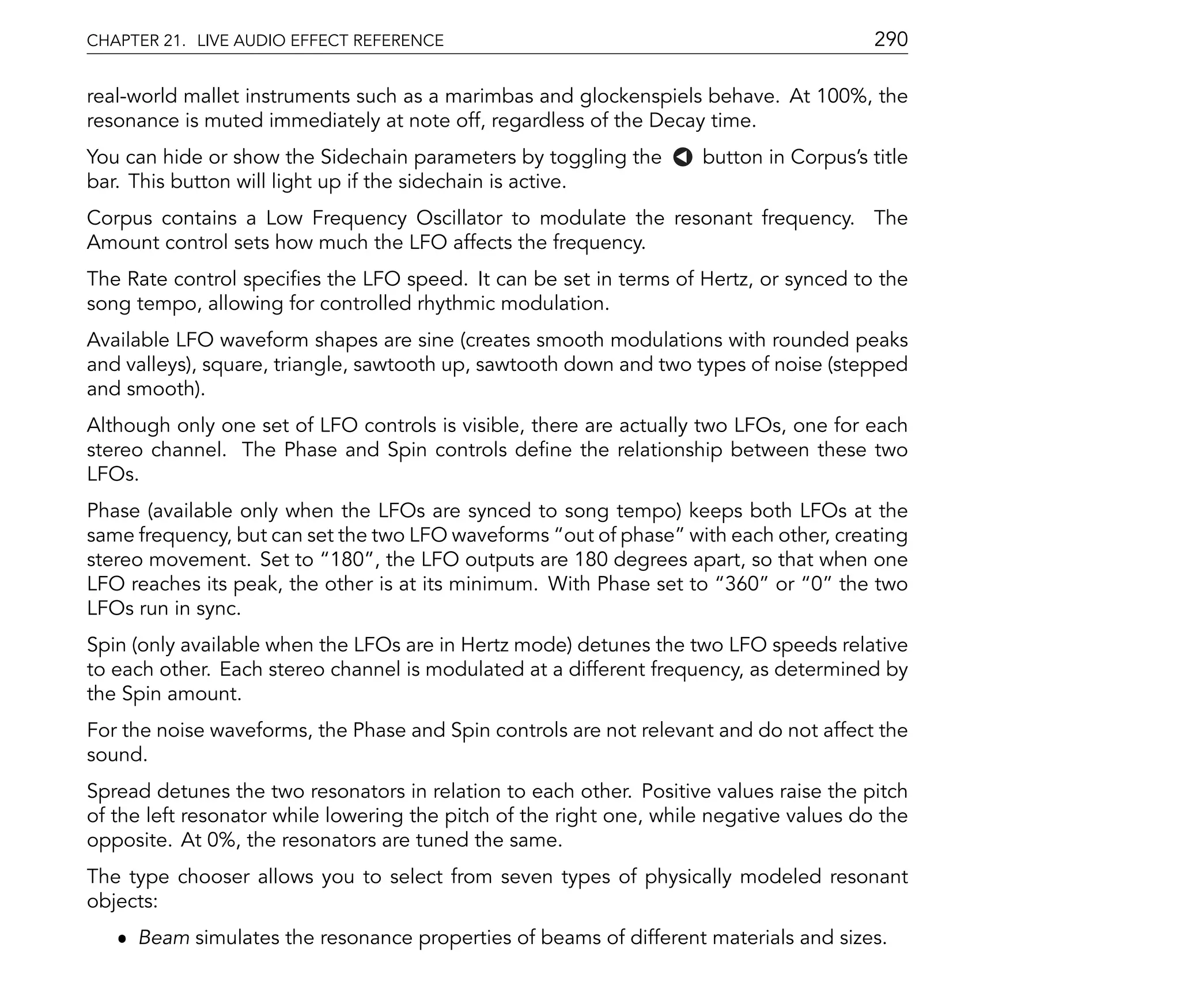 CHAPTER 21. LIVE AUDIO EFFECT REFERENCE                                                  290

real-world mallet instruments such as a marimbas and glockenspiels behave. At 100%, the
resonance is muted immediately at note off, regardless of the Decay time.
You can hide or show the Sidechain parameters by toggling the        button in Corpus's title
bar. This button will light up if the sidechain is active.
Corpus contains a Low Frequency Oscillator to modulate the resonant frequency. The
Amount control sets how much the LFO affects the frequency.
The Rate control speci es the LFO speed. It can be set in terms of Hertz, or synced to the
song tempo, allowing for controlled rhythmic modulation.
Available LFO waveform shapes are sine (creates smooth modulations with rounded peaks
and valleys), square, triangle, sawtooth up, sawtooth down and two types of noise (stepped
and smooth).
Although only one set of LFO controls is visible, there are actually two LFOs, one for each
stereo channel. The Phase and Spin controls de ne the relationship between these two
LFOs.
Phase (available only when the LFOs are synced to song tempo) keeps both LFOs at the
same frequency, but can set the two LFO waveforms out of phase with each other, creating
stereo movement. Set to 180 , the LFO outputs are 180 degrees apart, so that when one
LFO reaches its peak, the other is at its minimum. With Phase set to 360 or 0 the two
LFOs run in sync.
Spin (only available when the LFOs are in Hertz mode) detunes the two LFO speeds relative
to each other. Each stereo channel is modulated at a different frequency, as determined by
the Spin amount.
For the noise waveforms, the Phase and Spin controls are not relevant and do not affect the
sound.
Spread detunes the two resonators in relation to each other. Positive values raise the pitch
of the left resonator while lowering the pitch of the right one, while negative values do the
opposite. At 0%, the resonators are tuned the same.
The type chooser allows you to select from seven types of physically modeled resonant
objects:
   ˆ Beam simulates the resonance properties of beams of different materials and sizes.
 