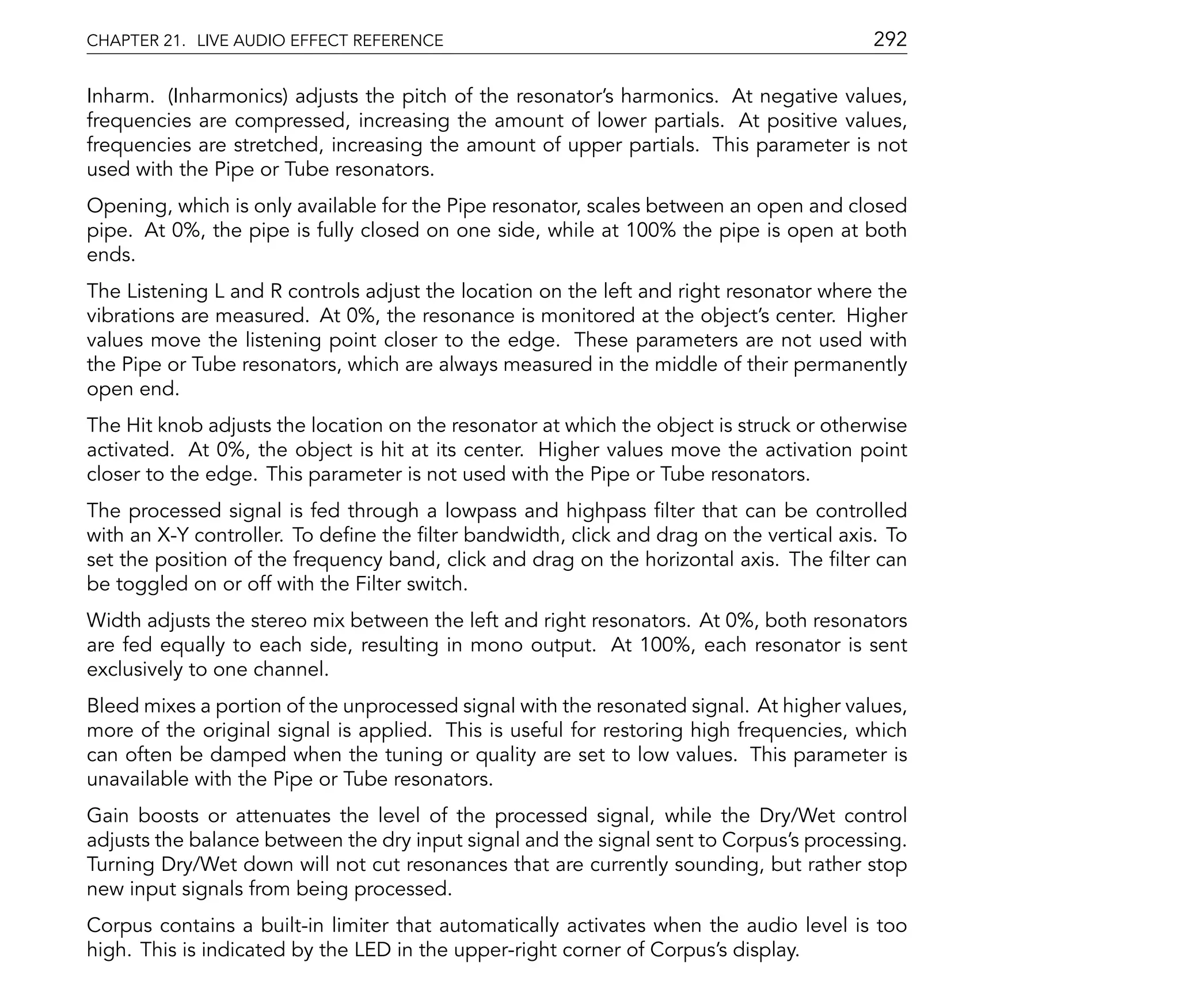 CHAPTER 21. LIVE AUDIO EFFECT REFERENCE                                                  292

Inharm. (Inharmonics) adjusts the pitch of the resonator's harmonics. At negative values,
frequencies are compressed, increasing the amount of lower partials. At positive values,
frequencies are stretched, increasing the amount of upper partials. This parameter is not
used with the Pipe or Tube resonators.
Opening, which is only available for the Pipe resonator, scales between an open and closed
pipe. At 0%, the pipe is fully closed on one side, while at 100% the pipe is open at both
ends.
The Listening L and R controls adjust the location on the left and right resonator where the
vibrations are measured. At 0%, the resonance is monitored at the object's center. Higher
values move the listening point closer to the edge. These parameters are not used with
the Pipe or Tube resonators, which are always measured in the middle of their permanently
open end.
The Hit knob adjusts the location on the resonator at which the object is struck or otherwise
activated. At 0%, the object is hit at its center. Higher values move the activation point
closer to the edge. This parameter is not used with the Pipe or Tube resonators.
The processed signal is fed through a lowpass and highpass lter that can be controlled
with an X-Y controller. To de ne the lter bandwidth, click and drag on the vertical axis. To
set the position of the frequency band, click and drag on the horizontal axis. The lter can
be toggled on or off with the Filter switch.
Width adjusts the stereo mix between the left and right resonators. At 0%, both resonators
are fed equally to each side, resulting in mono output. At 100%, each resonator is sent
exclusively to one channel.
Bleed mixes a portion of the unprocessed signal with the resonated signal. At higher values,
more of the original signal is applied. This is useful for restoring high frequencies, which
can often be damped when the tuning or quality are set to low values. This parameter is
unavailable with the Pipe or Tube resonators.
Gain boosts or attenuates the level of the processed signal, while the Dry/Wet control
adjusts the balance between the dry input signal and the signal sent to Corpus's processing.
Turning Dry/Wet down will not cut resonances that are currently sounding, but rather stop
new input signals from being processed.
Corpus contains a built-in limiter that automatically activates when the audio level is too
high. This is indicated by the LED in the upper-right corner of Corpus's display.
 