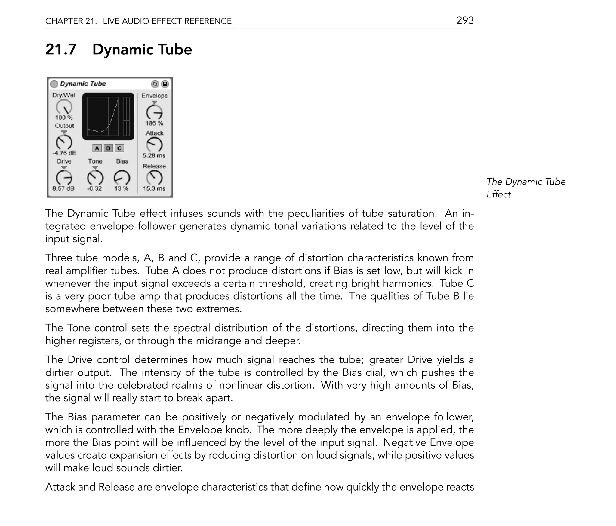 CHAPTER 21. LIVE AUDIO EFFECT REFERENCE                                                  293

21.7      Dynamic Tube




                                                                                                The Dynamic Tube
                                                                                                Effect.

The Dynamic Tube effect infuses sounds with the peculiarities of tube saturation. An in-
tegrated envelope follower generates dynamic tonal variations related to the level of the
input signal.
Three tube models, A, B and C, provide a range of distortion characteristics known from
real ampli er tubes. Tube A does not produce distortions if Bias is set low, but will kick in
whenever the input signal exceeds a certain threshold, creating bright harmonics. Tube C
is a very poor tube amp that produces distortions all the time. The qualities of Tube B lie
somewhere between these two extremes.
The Tone control sets the spectral distribution of the distortions, directing them into the
higher registers, or through the midrange and deeper.
The Drive control determines how much signal reaches the tube; greater Drive yields a
dirtier output. The intensity of the tube is controlled by the Bias dial, which pushes the
signal into the celebrated realms of nonlinear distortion. With very high amounts of Bias,
the signal will really start to break apart.
The Bias parameter can be positively or negatively modulated by an envelope follower,
which is controlled with the Envelope knob. The more deeply the envelope is applied, the
more the Bias point will be in uenced by the level of the input signal. Negative Envelope
values create expansion effects by reducing distortion on loud signals, while positive values
will make loud sounds dirtier.
Attack and Release are envelope characteristics that de ne how quickly the envelope reacts
 