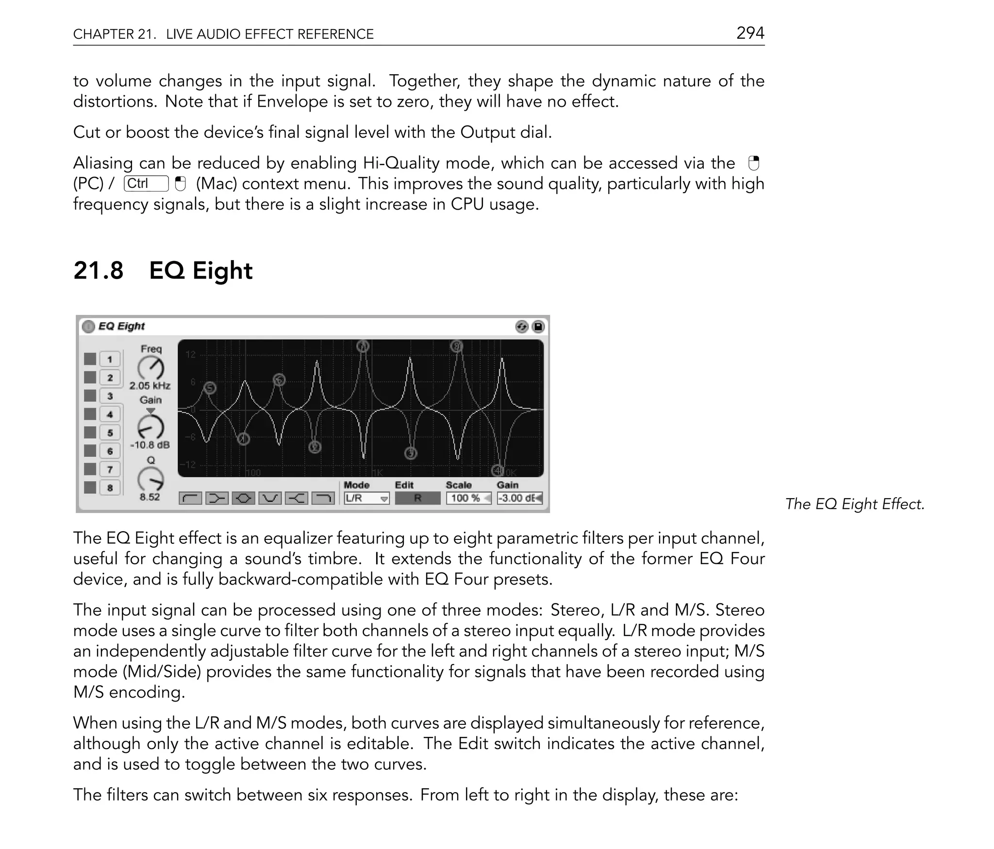 CHAPTER 21. LIVE AUDIO EFFECT REFERENCE                                                  294

to volume changes in the input signal. Together, they shape the dynamic nature of the
distortions. Note that if Envelope is set to zero, they will have no effect.
Cut or boost the device's nal signal level with the Output dial.
Aliasing can be reduced by enabling Hi-Quality mode, which can be accessed via the
(PC) / Ctrl     (Mac) context menu. This improves the sound quality, particularly with high
frequency signals, but there is a slight increase in CPU usage.



21.8      EQ Eight




                                                                                                The EQ Eight Effect.

The EQ Eight effect is an equalizer featuring up to eight parametric lters per input channel,
useful for changing a sound's timbre. It extends the functionality of the former EQ Four
device, and is fully backward-compatible with EQ Four presets.
The input signal can be processed using one of three modes: Stereo, L/R and M/S. Stereo
mode uses a single curve to lter both channels of a stereo input equally. L/R mode provides
an independently adjustable lter curve for the left and right channels of a stereo input; M/S
mode (Mid/Side) provides the same functionality for signals that have been recorded using
M/S encoding.
When using the L/R and M/S modes, both curves are displayed simultaneously for reference,
although only the active channel is editable. The Edit switch indicates the active channel,
and is used to toggle between the two curves.
The lters can switch between six responses. From left to right in the display, these are:
 