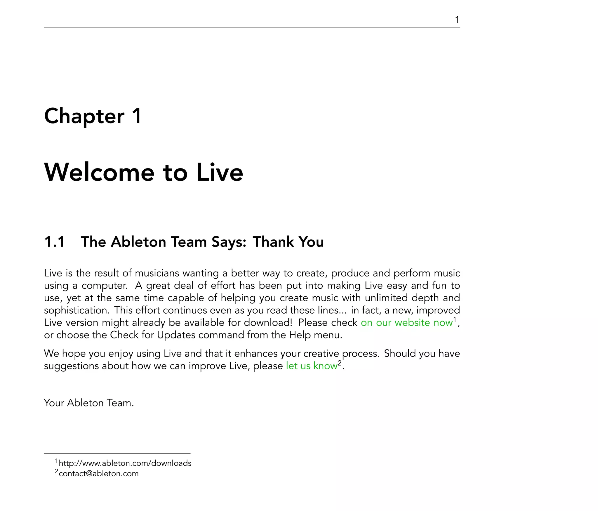 1




Chapter 1

Welcome to Live

1.1 The Ableton Team Says: Thank You
Live is the result of musicians wanting a better way to create, produce and perform music
using a computer. A great deal of effort has been put into making Live easy and fun to
use, yet at the same time capable of helping you create music with unlimited depth and
sophistication. This effort continues even as you read these lines... in fact, a new, improved
Live version might already be available for download! Please check on our website now1 ,
or choose the Check for Updates command from the Help menu.
We hope you enjoy using Live and that it enhances your creative process. Should you have
suggestions about how we can improve Live, please let us know2 .


Your Ableton Team.




  1 http://www.ableton.com/downloads
  2 contact@ableton.com
 