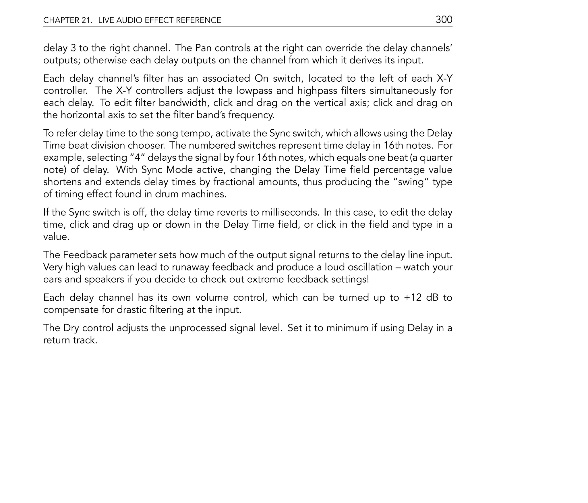 CHAPTER 21. LIVE AUDIO EFFECT REFERENCE                                                      300

delay 3 to the right channel. The Pan controls at the right can override the delay channels'
outputs; otherwise each delay outputs on the channel from which it derives its input.
Each delay channel's lter has an associated On switch, located to the left of each X-Y
controller. The X-Y controllers adjust the lowpass and highpass lters simultaneously for
each delay. To edit lter bandwidth, click and drag on the vertical axis; click and drag on
the horizontal axis to set the lter band's frequency.
To refer delay time to the song tempo, activate the Sync switch, which allows using the Delay
Time beat division chooser. The numbered switches represent time delay in 16th notes. For
example, selecting 4 delays the signal by four 16th notes, which equals one beat (a quarter
note) of delay. With Sync Mode active, changing the Delay Time eld percentage value
shortens and extends delay times by fractional amounts, thus producing the swing type
of timing effect found in drum machines.
If the Sync switch is off, the delay time reverts to milliseconds. In this case, to edit the delay
time, click and drag up or down in the Delay Time eld, or click in the eld and type in a
value.
The Feedback parameter sets how much of the output signal returns to the delay line input.
Very high values can lead to runaway feedback and produce a loud oscillation watch your
ears and speakers if you decide to check out extreme feedback settings!
Each delay channel has its own volume control, which can be turned up to +12 dB to
compensate for drastic ltering at the input.
The Dry control adjusts the unprocessed signal level. Set it to minimum if using Delay in a
return track.
 