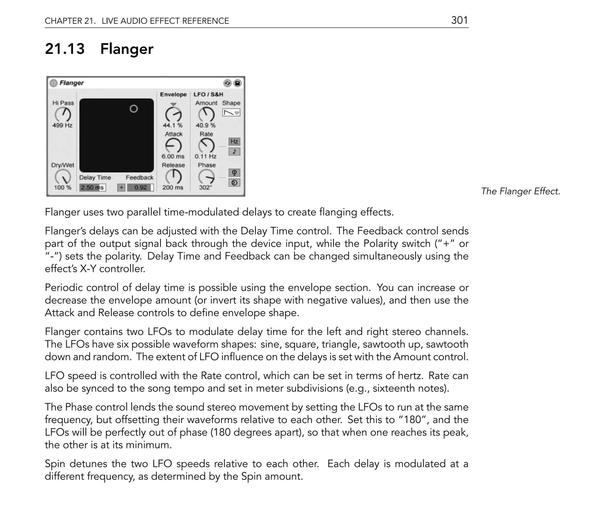 CHAPTER 21. LIVE AUDIO EFFECT REFERENCE                                                301

21.13      Flanger




                                                                                              The Flanger Effect.

Flanger uses two parallel time-modulated delays to create anging effects.
Flanger's delays can be adjusted with the Delay Time control. The Feedback control sends
part of the output signal back through the device input, while the Polarity switch ( + or
 - ) sets the polarity. Delay Time and Feedback can be changed simultaneously using the
effect's X-Y controller.
Periodic control of delay time is possible using the envelope section. You can increase or
decrease the envelope amount (or invert its shape with negative values), and then use the
Attack and Release controls to de ne envelope shape.
Flanger contains two LFOs to modulate delay time for the left and right stereo channels.
The LFOs have six possible waveform shapes: sine, square, triangle, sawtooth up, sawtooth
down and random. The extent of LFO in uence on the delays is set with the Amount control.
LFO speed is controlled with the Rate control, which can be set in terms of hertz. Rate can
also be synced to the song tempo and set in meter subdivisions (e.g., sixteenth notes).
The Phase control lends the sound stereo movement by setting the LFOs to run at the same
frequency, but offsetting their waveforms relative to each other. Set this to 180 , and the
LFOs will be perfectly out of phase (180 degrees apart), so that when one reaches its peak,
the other is at its minimum.
Spin detunes the two LFO speeds relative to each other. Each delay is modulated at a
different frequency, as determined by the Spin amount.
 