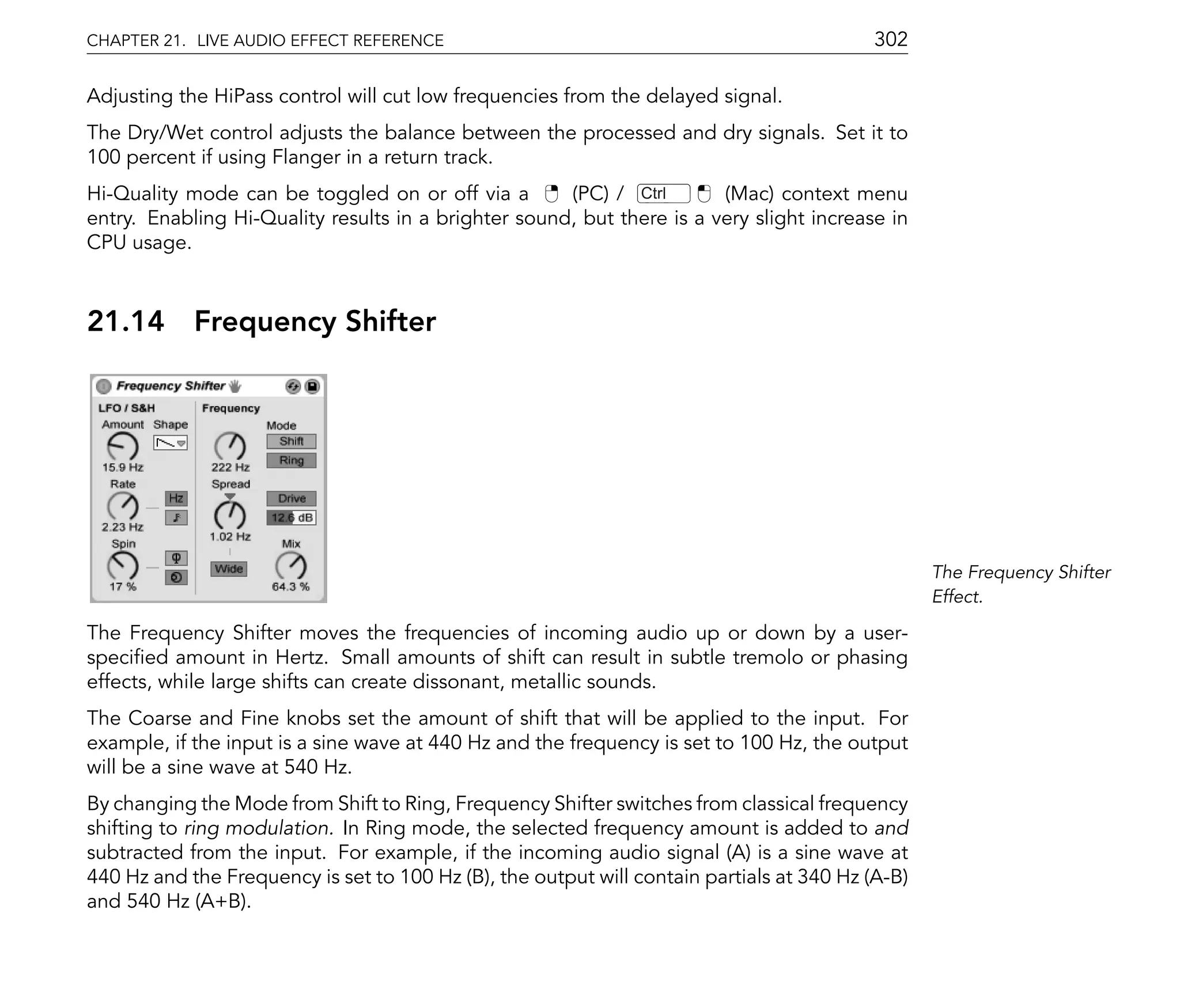 CHAPTER 21. LIVE AUDIO EFFECT REFERENCE                                                    302

Adjusting the HiPass control will cut low frequencies from the delayed signal.
The Dry/Wet control adjusts the balance between the processed and dry signals. Set it to
100 percent if using Flanger in a return track.
Hi-Quality mode can be toggled on or off via a        (PC) / Ctrl       (Mac) context menu
entry. Enabling Hi-Quality results in a brighter sound, but there is a very slight increase in
CPU usage.



21.14       Frequency Shifter




                                                                                                  The Frequency Shifter
                                                                                                  Effect.

The Frequency Shifter moves the frequencies of incoming audio up or down by a user-
speci ed amount in Hertz. Small amounts of shift can result in subtle tremolo or phasing
effects, while large shifts can create dissonant, metallic sounds.
The Coarse and Fine knobs set the amount of shift that will be applied to the input. For
example, if the input is a sine wave at 440 Hz and the frequency is set to 100 Hz, the output
will be a sine wave at 540 Hz.
By changing the Mode from Shift to Ring, Frequency Shifter switches from classical frequency
shifting to ring modulation. In Ring mode, the selected frequency amount is added to and
subtracted from the input. For example, if the incoming audio signal (A) is a sine wave at
440 Hz and the Frequency is set to 100 Hz (B), the output will contain partials at 340 Hz (A-B)
and 540 Hz (A+B).
 