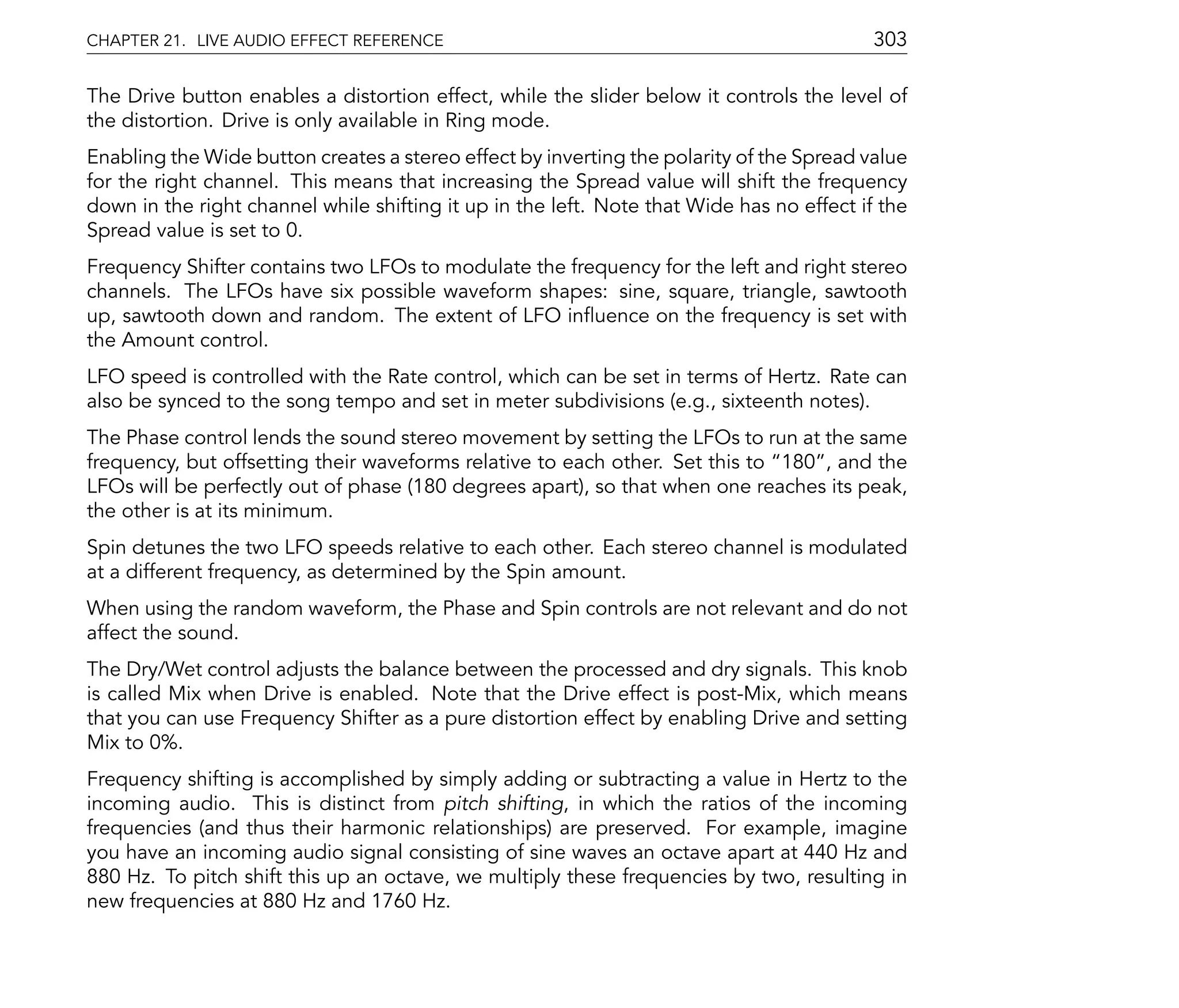 CHAPTER 21. LIVE AUDIO EFFECT REFERENCE                                                    303

The Drive button enables a distortion effect, while the slider below it controls the level of
the distortion. Drive is only available in Ring mode.
Enabling the Wide button creates a stereo effect by inverting the polarity of the Spread value
for the right channel. This means that increasing the Spread value will shift the frequency
down in the right channel while shifting it up in the left. Note that Wide has no effect if the
Spread value is set to 0.
Frequency Shifter contains two LFOs to modulate the frequency for the left and right stereo
channels. The LFOs have six possible waveform shapes: sine, square, triangle, sawtooth
up, sawtooth down and random. The extent of LFO in uence on the frequency is set with
the Amount control.
LFO speed is controlled with the Rate control, which can be set in terms of Hertz. Rate can
also be synced to the song tempo and set in meter subdivisions (e.g., sixteenth notes).
The Phase control lends the sound stereo movement by setting the LFOs to run at the same
frequency, but offsetting their waveforms relative to each other. Set this to 180 , and the
LFOs will be perfectly out of phase (180 degrees apart), so that when one reaches its peak,
the other is at its minimum.
Spin detunes the two LFO speeds relative to each other. Each stereo channel is modulated
at a different frequency, as determined by the Spin amount.
When using the random waveform, the Phase and Spin controls are not relevant and do not
affect the sound.
The Dry/Wet control adjusts the balance between the processed and dry signals. This knob
is called Mix when Drive is enabled. Note that the Drive effect is post-Mix, which means
that you can use Frequency Shifter as a pure distortion effect by enabling Drive and setting
Mix to 0%.
Frequency shifting is accomplished by simply adding or subtracting a value in Hertz to the
incoming audio. This is distinct from pitch shifting, in which the ratios of the incoming
frequencies (and thus their harmonic relationships) are preserved. For example, imagine
you have an incoming audio signal consisting of sine waves an octave apart at 440 Hz and
880 Hz. To pitch shift this up an octave, we multiply these frequencies by two, resulting in
new frequencies at 880 Hz and 1760 Hz.
 