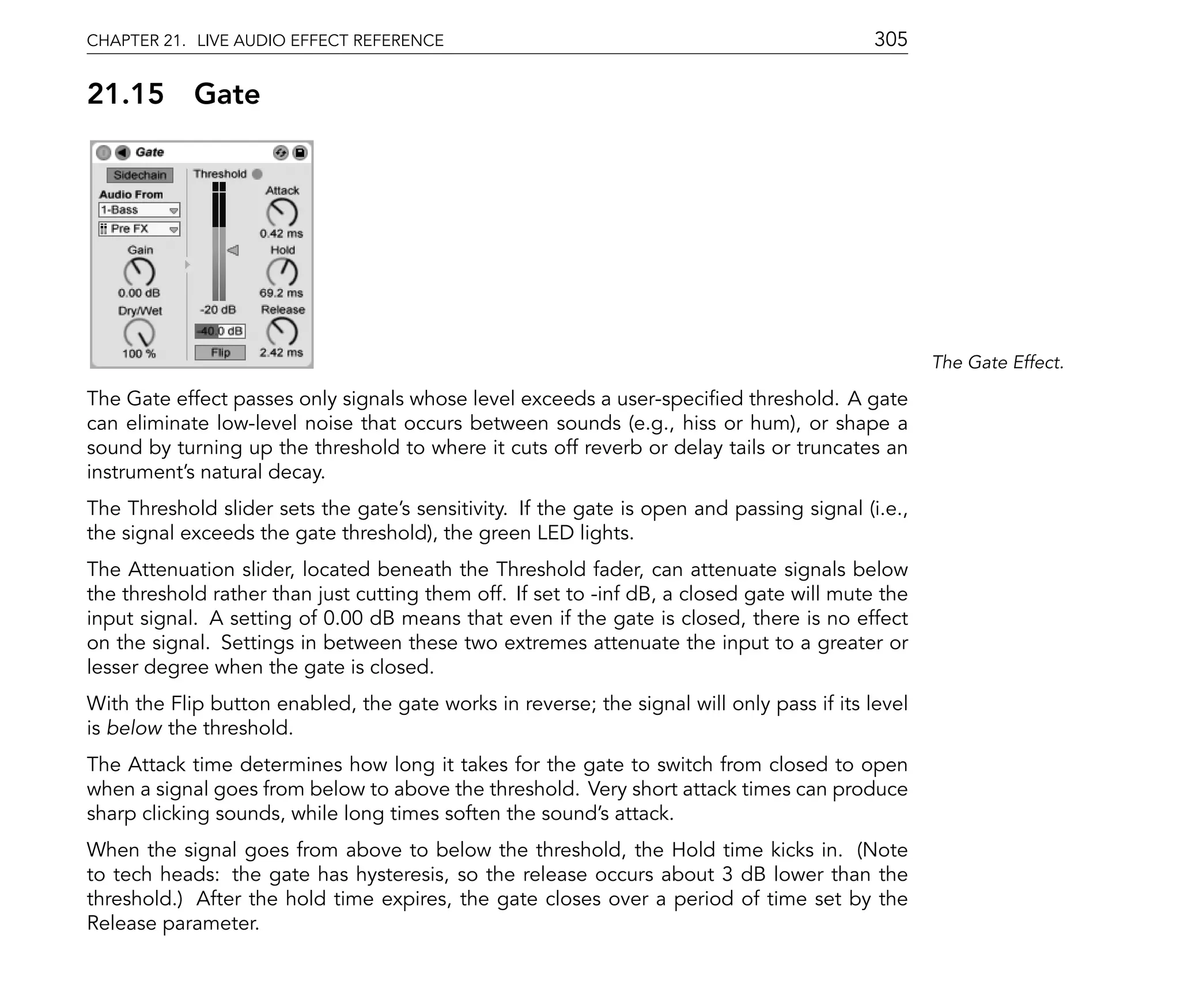 CHAPTER 21. LIVE AUDIO EFFECT REFERENCE                                                    305

21.15       Gate




                                                                                                  The Gate Effect.

The Gate effect passes only signals whose level exceeds a user-speci ed threshold. A gate
can eliminate low-level noise that occurs between sounds (e.g., hiss or hum), or shape a
sound by turning up the threshold to where it cuts off reverb or delay tails or truncates an
instrument's natural decay.
The Threshold slider sets the gate's sensitivity. If the gate is open and passing signal (i.e.,
the signal exceeds the gate threshold), the green LED lights.
The Attenuation slider, located beneath the Threshold fader, can attenuate signals below
the threshold rather than just cutting them off. If set to -inf dB, a closed gate will mute the
input signal. A setting of 0.00 dB means that even if the gate is closed, there is no effect
on the signal. Settings in between these two extremes attenuate the input to a greater or
lesser degree when the gate is closed.
With the Flip button enabled, the gate works in reverse; the signal will only pass if its level
is below the threshold.
The Attack time determines how long it takes for the gate to switch from closed to open
when a signal goes from below to above the threshold. Very short attack times can produce
sharp clicking sounds, while long times soften the sound's attack.
When the signal goes from above to below the threshold, the Hold time kicks in. (Note
to tech heads: the gate has hysteresis, so the release occurs about 3 dB lower than the
threshold.) After the hold time expires, the gate closes over a period of time set by the
Release parameter.
 