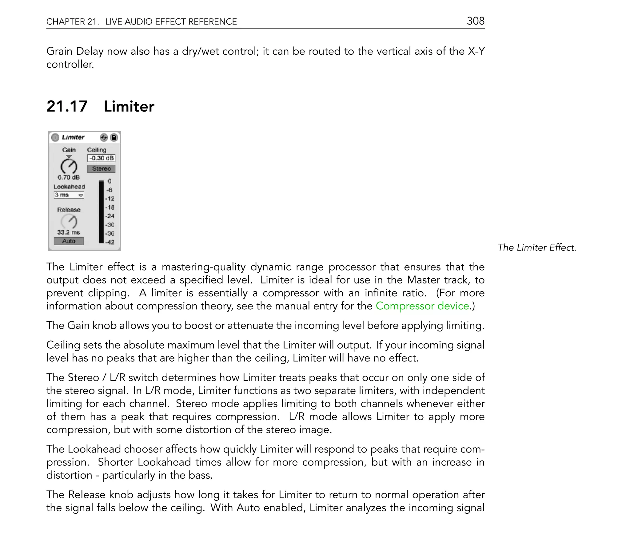 CHAPTER 21. LIVE AUDIO EFFECT REFERENCE                                                  308

Grain Delay now also has a dry/wet control; it can be routed to the vertical axis of the X-Y
controller.



21.17       Limiter




                                                                                                The Limiter Effect.

The Limiter effect is a mastering-quality dynamic range processor that ensures that the
output does not exceed a speci ed level. Limiter is ideal for use in the Master track, to
prevent clipping. A limiter is essentially a compressor with an in nite ratio. (For more
information about compression theory, see the manual entry for the Compressor device.)
The Gain knob allows you to boost or attenuate the incoming level before applying limiting.
Ceiling sets the absolute maximum level that the Limiter will output. If your incoming signal
level has no peaks that are higher than the ceiling, Limiter will have no effect.
The Stereo / L/R switch determines how Limiter treats peaks that occur on only one side of
the stereo signal. In L/R mode, Limiter functions as two separate limiters, with independent
limiting for each channel. Stereo mode applies limiting to both channels whenever either
of them has a peak that requires compression. L/R mode allows Limiter to apply more
compression, but with some distortion of the stereo image.
The Lookahead chooser affects how quickly Limiter will respond to peaks that require com-
pression. Shorter Lookahead times allow for more compression, but with an increase in
distortion - particularly in the bass.
The Release knob adjusts how long it takes for Limiter to return to normal operation after
the signal falls below the ceiling. With Auto enabled, Limiter analyzes the incoming signal
 