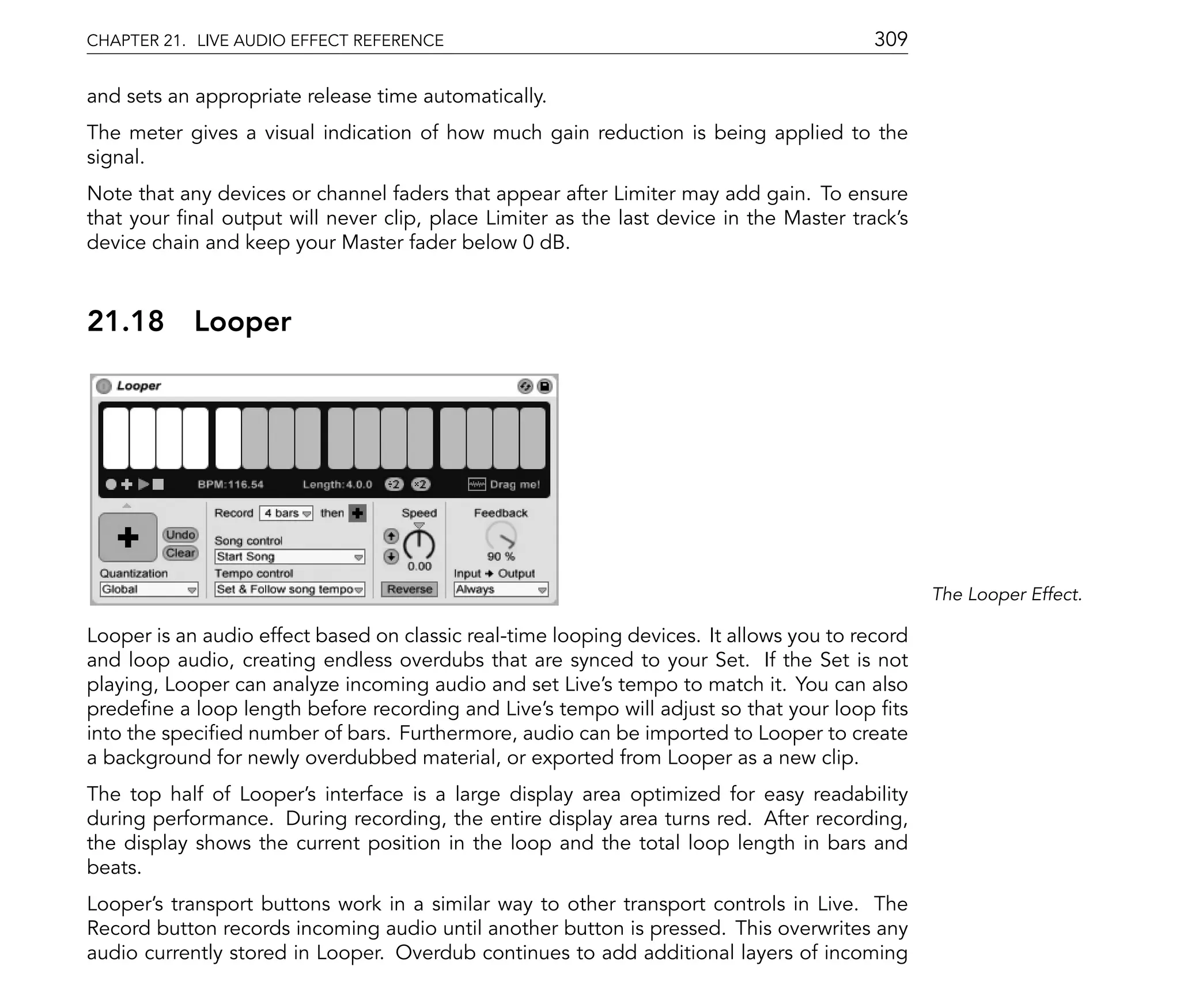 CHAPTER 21. LIVE AUDIO EFFECT REFERENCE                                                  309

and sets an appropriate release time automatically.
The meter gives a visual indication of how much gain reduction is being applied to the
signal.
Note that any devices or channel faders that appear after Limiter may add gain. To ensure
that your nal output will never clip, place Limiter as the last device in the Master track's
device chain and keep your Master fader below 0 dB.



21.18       Looper




                                                                                                The Looper Effect.

Looper is an audio effect based on classic real-time looping devices. It allows you to record
and loop audio, creating endless overdubs that are synced to your Set. If the Set is not
playing, Looper can analyze incoming audio and set Live's tempo to match it. You can also
prede ne a loop length before recording and Live's tempo will adjust so that your loop ts
into the speci ed number of bars. Furthermore, audio can be imported to Looper to create
a background for newly overdubbed material, or exported from Looper as a new clip.
The top half of Looper's interface is a large display area optimized for easy readability
during performance. During recording, the entire display area turns red. After recording,
the display shows the current position in the loop and the total loop length in bars and
beats.
Looper's transport buttons work in a similar way to other transport controls in Live. The
Record button records incoming audio until another button is pressed. This overwrites any
audio currently stored in Looper. Overdub continues to add additional layers of incoming
 