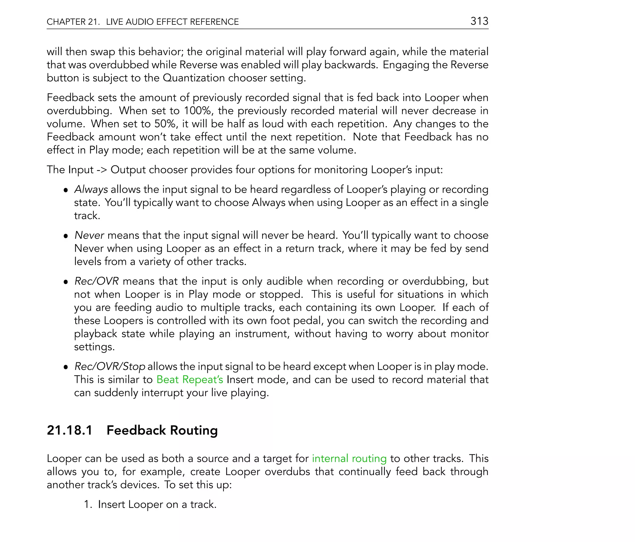 CHAPTER 21. LIVE AUDIO EFFECT REFERENCE                                                    313

will then swap this behavior; the original material will play forward again, while the material
that was overdubbed while Reverse was enabled will play backwards. Engaging the Reverse
button is subject to the Quantization chooser setting.
Feedback sets the amount of previously recorded signal that is fed back into Looper when
overdubbing. When set to 100%, the previously recorded material will never decrease in
volume. When set to 50%, it will be half as loud with each repetition. Any changes to the
Feedback amount won't take effect until the next repetition. Note that Feedback has no
effect in Play mode; each repetition will be at the same volume.
The Input -> Output chooser provides four options for monitoring Looper's input:
   ˆ Always allows the input signal to be heard regardless of Looper's playing or recording
     state. You'll typically want to choose Always when using Looper as an effect in a single
     track.
   ˆ Never means that the input signal will never be heard. You'll typically want to choose
     Never when using Looper as an effect in a return track, where it may be fed by send
     levels from a variety of other tracks.
   ˆ Rec/OVR means that the input is only audible when recording or overdubbing, but
     not when Looper is in Play mode or stopped. This is useful for situations in which
     you are feeding audio to multiple tracks, each containing its own Looper. If each of
     these Loopers is controlled with its own foot pedal, you can switch the recording and
     playback state while playing an instrument, without having to worry about monitor
     settings.
   ˆ Rec/OVR/Stop allows the input signal to be heard except when Looper is in play mode.
     This is similar to Beat Repeat's Insert mode, and can be used to record material that
     can suddenly interrupt your live playing.


21.18.1 Feedback Routing

Looper can be used as both a source and a target for internal routing to other tracks. This
allows you to, for example, create Looper overdubs that continually feed back through
another track's devices. To set this up:
       1. Insert Looper on a track.
 