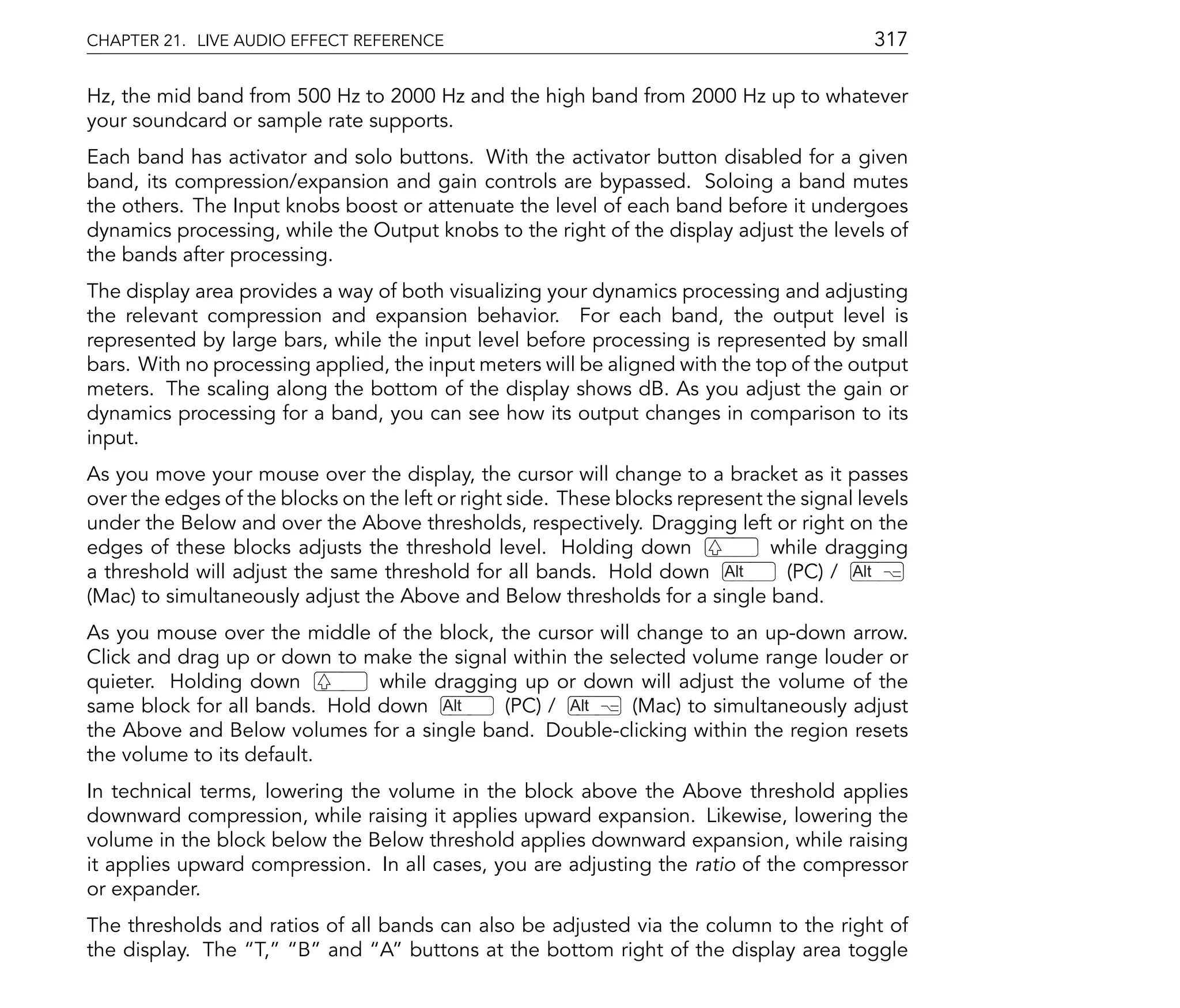 CHAPTER 21. LIVE AUDIO EFFECT REFERENCE                                                     317

Hz, the mid band from 500 Hz to 2000 Hz and the high band from 2000 Hz up to whatever
your soundcard or sample rate supports.
Each band has activator and solo buttons. With the activator button disabled for a given
band, its compression/expansion and gain controls are bypassed. Soloing a band mutes
the others. The Input knobs boost or attenuate the level of each band before it undergoes
dynamics processing, while the Output knobs to the right of the display adjust the levels of
the bands after processing.
The display area provides a way of both visualizing your dynamics processing and adjusting
the relevant compression and expansion behavior. For each band, the output level is
represented by large bars, while the input level before processing is represented by small
bars. With no processing applied, the input meters will be aligned with the top of the output
meters. The scaling along the bottom of the display shows dB. As you adjust the gain or
dynamics processing for a band, you can see how its output changes in comparison to its
input.
As you move your mouse over the display, the cursor will change to a bracket as it passes
over the edges of the blocks on the left or right side. These blocks represent the signal levels
under the Below and over the Above thresholds, respectively. Dragging left or right on the
edges of these blocks adjusts the threshold level. Holding down                 while dragging
a threshold will adjust the same threshold for all bands. Hold down Alt          (PC) / Alt
(Mac) to simultaneously adjust the Above and Below thresholds for a single band.
As you mouse over the middle of the block, the cursor will change to an up-down arrow.
Click and drag up or down to make the signal within the selected volume range louder or
quieter. Holding down          while dragging up or down will adjust the volume of the
same block for all bands. Hold down Alt     (PC) / Alt     (Mac) to simultaneously adjust
the Above and Below volumes for a single band. Double-clicking within the region resets
the volume to its default.
In technical terms, lowering the volume in the block above the Above threshold applies
downward compression, while raising it applies upward expansion. Likewise, lowering the
volume in the block below the Below threshold applies downward expansion, while raising
it applies upward compression. In all cases, you are adjusting the ratio of the compressor
or expander.
The thresholds and ratios of all bands can also be adjusted via the column to the right of
the display. The T, B and A buttons at the bottom right of the display area toggle
 