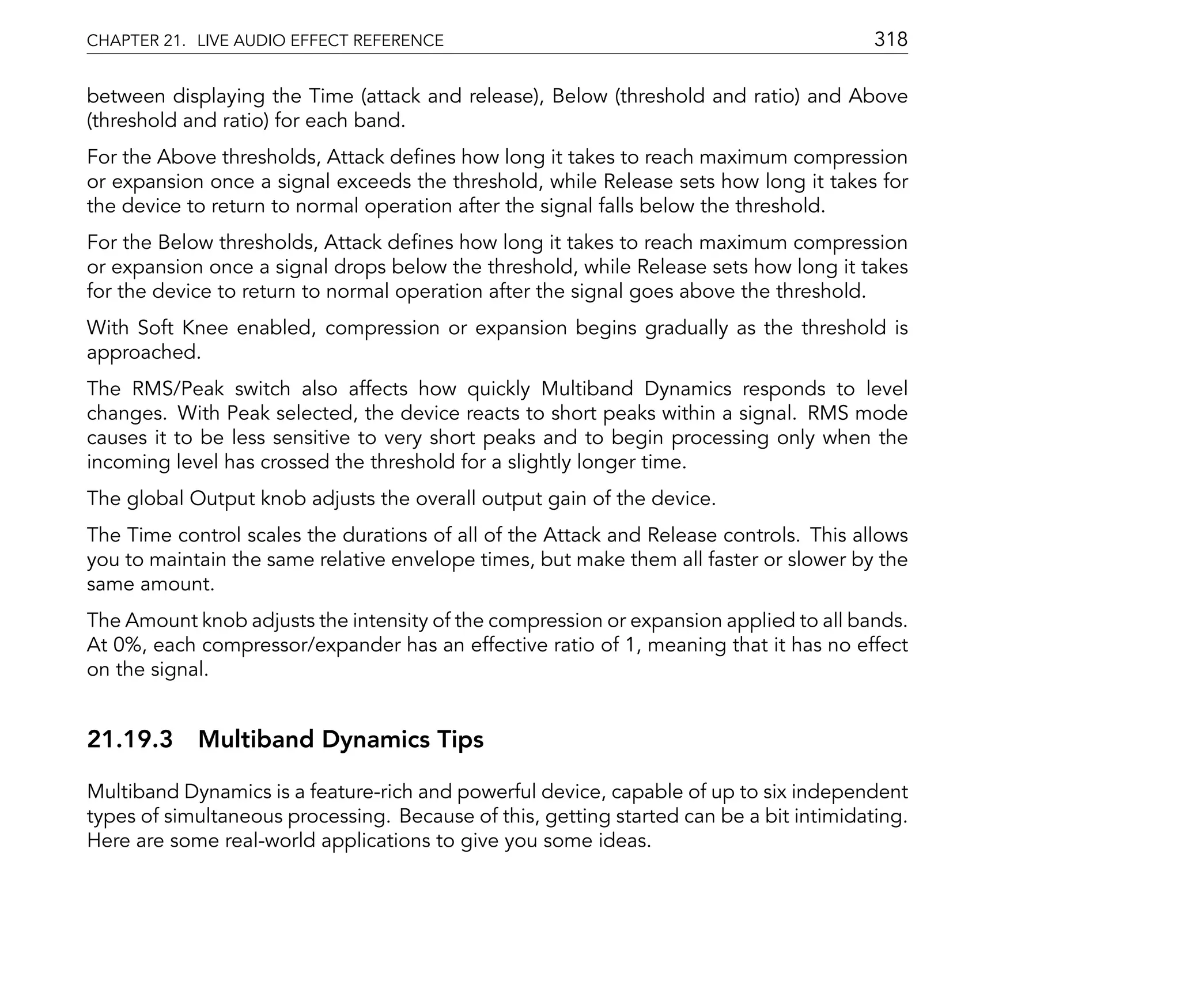 CHAPTER 21. LIVE AUDIO EFFECT REFERENCE                                                  318

between displaying the Time (attack and release), Below (threshold and ratio) and Above
(threshold and ratio) for each band.
For the Above thresholds, Attack de nes how long it takes to reach maximum compression
or expansion once a signal exceeds the threshold, while Release sets how long it takes for
the device to return to normal operation after the signal falls below the threshold.
For the Below thresholds, Attack de nes how long it takes to reach maximum compression
or expansion once a signal drops below the threshold, while Release sets how long it takes
for the device to return to normal operation after the signal goes above the threshold.
With Soft Knee enabled, compression or expansion begins gradually as the threshold is
approached.
The RMS/Peak switch also affects how quickly Multiband Dynamics responds to level
changes. With Peak selected, the device reacts to short peaks within a signal. RMS mode
causes it to be less sensitive to very short peaks and to begin processing only when the
incoming level has crossed the threshold for a slightly longer time.
The global Output knob adjusts the overall output gain of the device.
The Time control scales the durations of all of the Attack and Release controls. This allows
you to maintain the same relative envelope times, but make them all faster or slower by the
same amount.
The Amount knob adjusts the intensity of the compression or expansion applied to all bands.
At 0%, each compressor/expander has an effective ratio of 1, meaning that it has no effect
on the signal.


21.19.3 Multiband Dynamics Tips

Multiband Dynamics is a feature-rich and powerful device, capable of up to six independent
types of simultaneous processing. Because of this, getting started can be a bit intimidating.
Here are some real-world applications to give you some ideas.
 