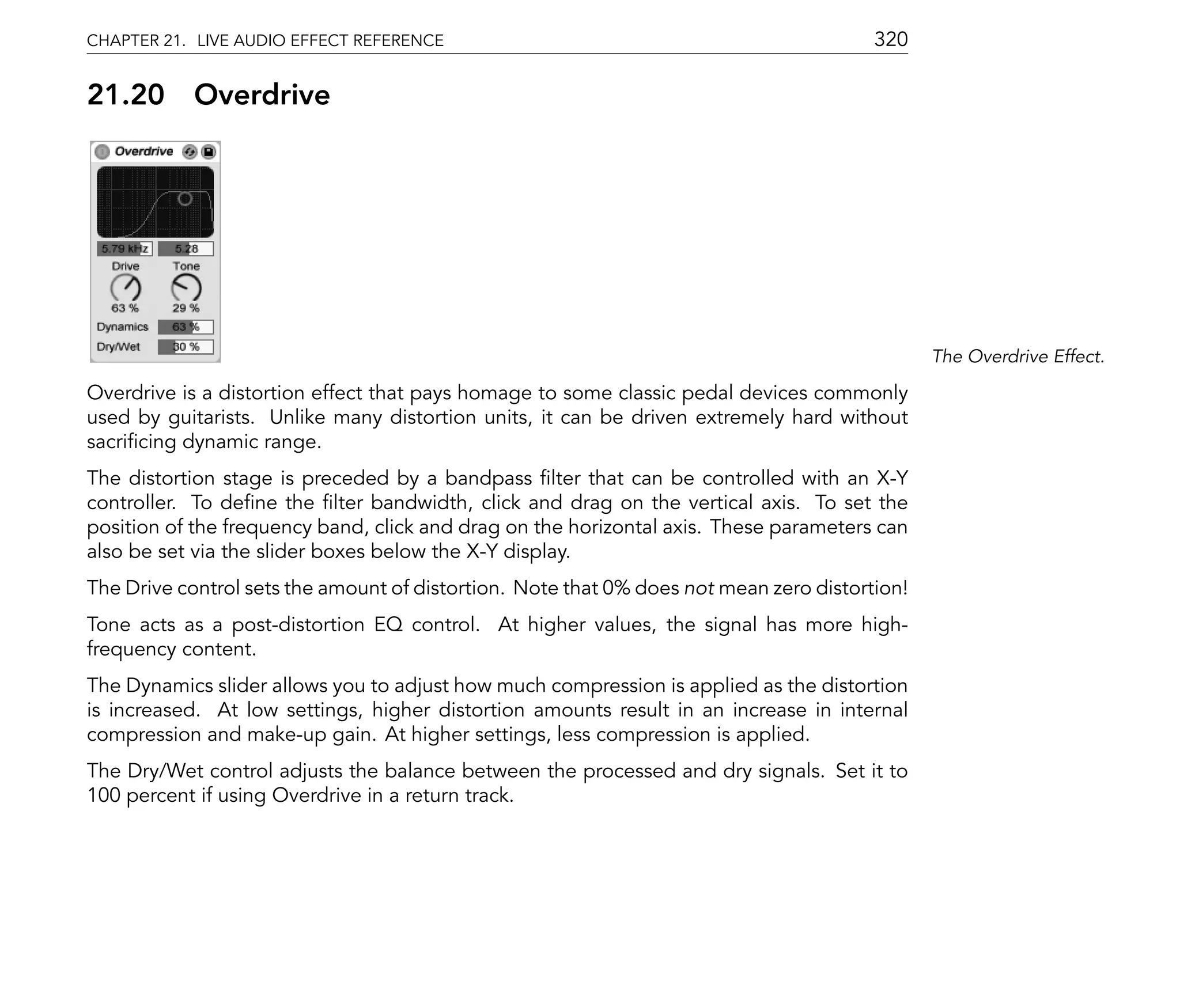 CHAPTER 21. LIVE AUDIO EFFECT REFERENCE                                                 320

21.20       Overdrive




                                                                                               The Overdrive Effect.

Overdrive is a distortion effect that pays homage to some classic pedal devices commonly
used by guitarists. Unlike many distortion units, it can be driven extremely hard without
sacri cing dynamic range.
The distortion stage is preceded by a bandpass lter that can be controlled with an X-Y
controller. To de ne the lter bandwidth, click and drag on the vertical axis. To set the
position of the frequency band, click and drag on the horizontal axis. These parameters can
also be set via the slider boxes below the X-Y display.
The Drive control sets the amount of distortion. Note that 0% does not mean zero distortion!
Tone acts as a post-distortion EQ control. At higher values, the signal has more high-
frequency content.
The Dynamics slider allows you to adjust how much compression is applied as the distortion
is increased. At low settings, higher distortion amounts result in an increase in internal
compression and make-up gain. At higher settings, less compression is applied.
The Dry/Wet control adjusts the balance between the processed and dry signals. Set it to
100 percent if using Overdrive in a return track.
 