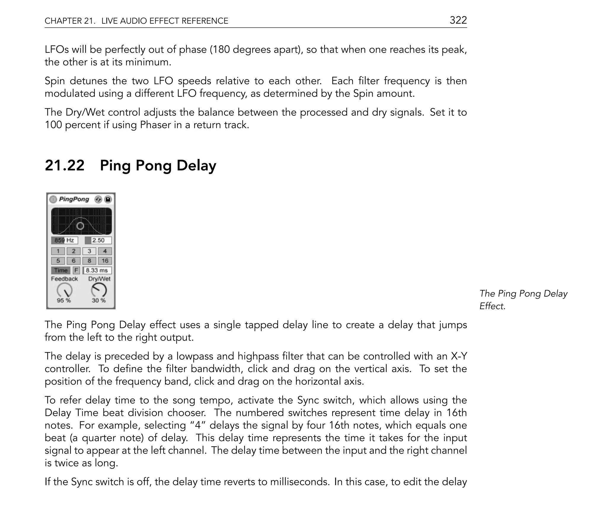 CHAPTER 21. LIVE AUDIO EFFECT REFERENCE                                                      322

LFOs will be perfectly out of phase (180 degrees apart), so that when one reaches its peak,
the other is at its minimum.
Spin detunes the two LFO speeds relative to each other. Each lter frequency is then
modulated using a different LFO frequency, as determined by the Spin amount.
The Dry/Wet control adjusts the balance between the processed and dry signals. Set it to
100 percent if using Phaser in a return track.



21.22       Ping Pong Delay




                                                                                                     The Ping Pong Delay
                                                                                                     Effect.

The Ping Pong Delay effect uses a single tapped delay line to create a delay that jumps
from the left to the right output.
The delay is preceded by a lowpass and highpass lter that can be controlled with an X-Y
controller. To de ne the lter bandwidth, click and drag on the vertical axis. To set the
position of the frequency band, click and drag on the horizontal axis.
To refer delay time to the song tempo, activate the Sync switch, which allows using the
Delay Time beat division chooser. The numbered switches represent time delay in 16th
notes. For example, selecting 4 delays the signal by four 16th notes, which equals one
beat (a quarter note) of delay. This delay time represents the time it takes for the input
signal to appear at the left channel. The delay time between the input and the right channel
is twice as long.
If the Sync switch is off, the delay time reverts to milliseconds. In this case, to edit the delay
 