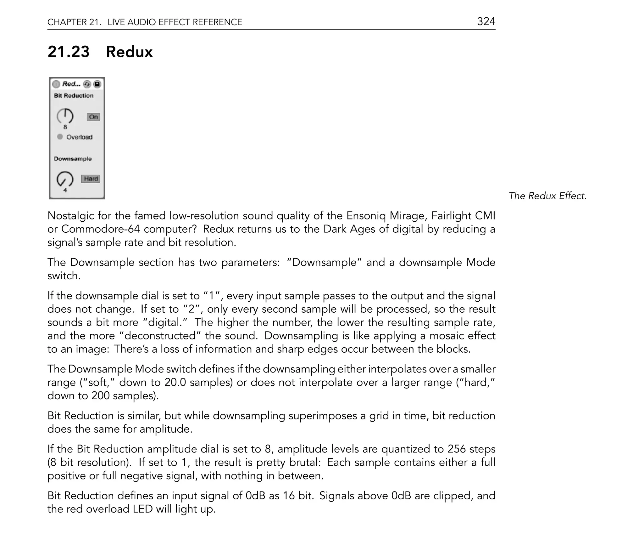 CHAPTER 21. LIVE AUDIO EFFECT REFERENCE                                                     324

21.23       Redux




                                                                                                   The Redux Effect.

Nostalgic for the famed low-resolution sound quality of the Ensoniq Mirage, Fairlight CMI
or Commodore-64 computer? Redux returns us to the Dark Ages of digital by reducing a
signal's sample rate and bit resolution.
The Downsample section has two parameters:          Downsample and a downsample Mode
switch.
If the downsample dial is set to 1 , every input sample passes to the output and the signal
does not change. If set to 2 , only every second sample will be processed, so the result
sounds a bit more digital. The higher the number, the lower the resulting sample rate,
and the more deconstructed the sound. Downsampling is like applying a mosaic effect
to an image: There's a loss of information and sharp edges occur between the blocks.
The Downsample Mode switch de nes if the downsampling either interpolates over a smaller
range ( soft, down to 20.0 samples) or does not interpolate over a larger range ( hard,
down to 200 samples).
Bit Reduction is similar, but while downsampling superimposes a grid in time, bit reduction
does the same for amplitude.
If the Bit Reduction amplitude dial is set to 8, amplitude levels are quantized to 256 steps
(8 bit resolution). If set to 1, the result is pretty brutal: Each sample contains either a full
positive or full negative signal, with nothing in between.
Bit Reduction de nes an input signal of 0dB as 16 bit. Signals above 0dB are clipped, and
the red overload LED will light up.
 