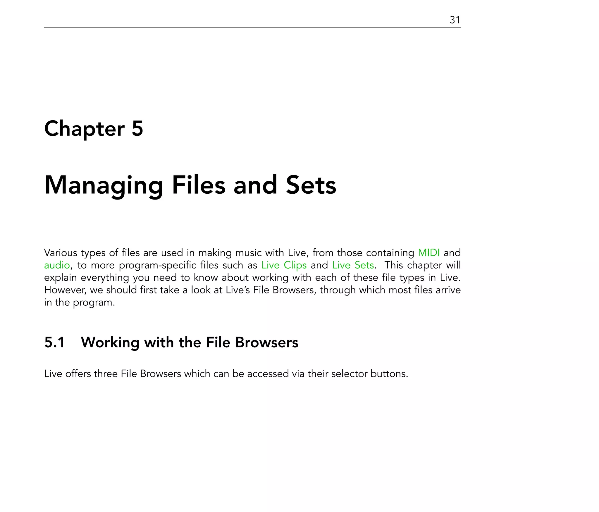 31




Chapter 5

Managing Files and Sets

Various types of les are used in making music with Live, from those containing MIDI and
audio, to more program-speci c les such as Live Clips and Live Sets. This chapter will
explain everything you need to know about working with each of these le types in Live.
However, we should rst take a look at Live's File Browsers, through which most les arrive
in the program.



5.1 Working with the File Browsers
Live offers three File Browsers which can be accessed via their selector buttons.
 