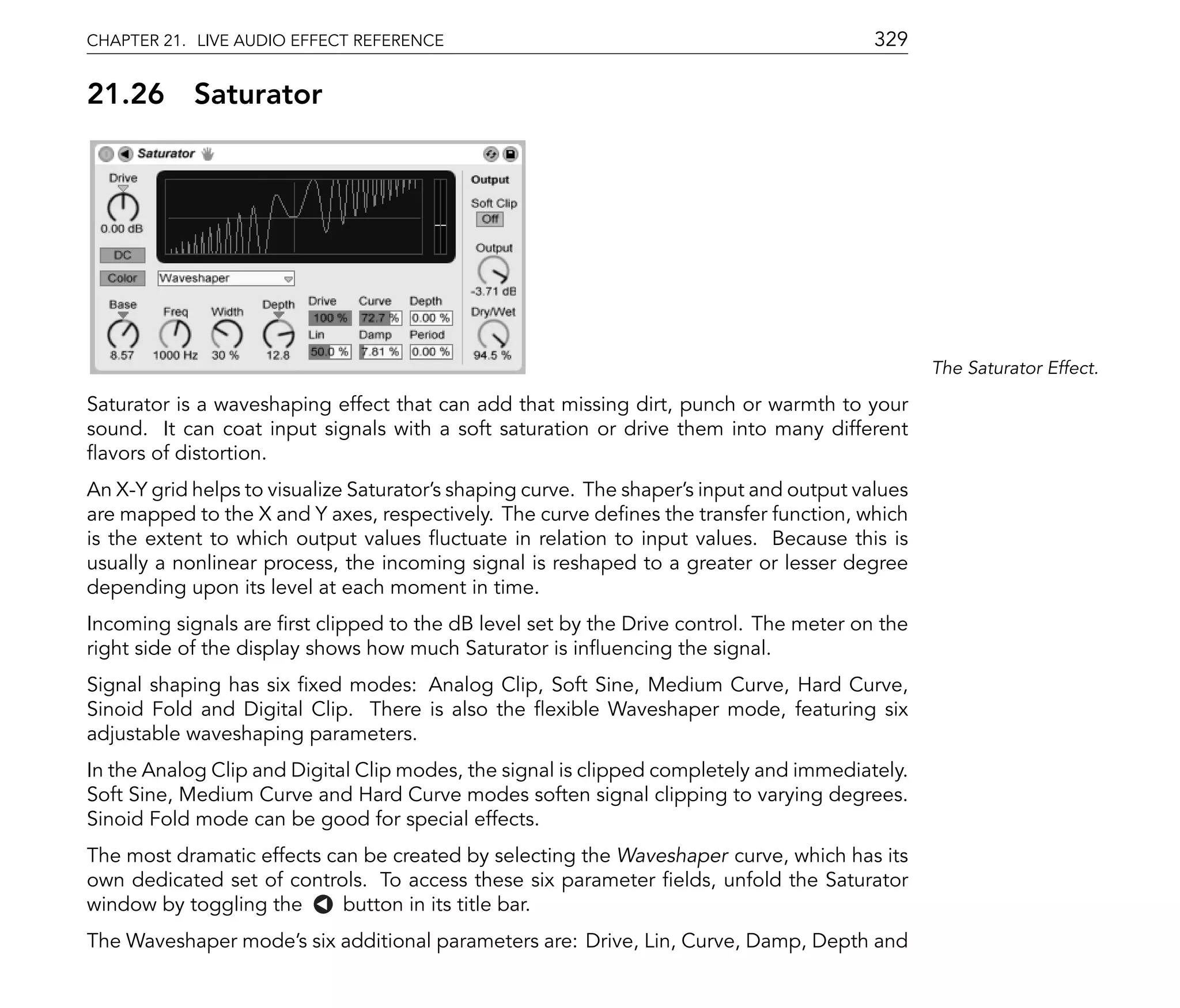 CHAPTER 21. LIVE AUDIO EFFECT REFERENCE                                                   329

21.26       Saturator




                                                                                                 The Saturator Effect.

Saturator is a waveshaping effect that can add that missing dirt, punch or warmth to your
sound. It can coat input signals with a soft saturation or drive them into many different
 avors of distortion.
An X-Y grid helps to visualize Saturator's shaping curve. The shaper's input and output values
are mapped to the X and Y axes, respectively. The curve de nes the transfer function, which
is the extent to which output values uctuate in relation to input values. Because this is
usually a nonlinear process, the incoming signal is reshaped to a greater or lesser degree
depending upon its level at each moment in time.
Incoming signals are rst clipped to the dB level set by the Drive control. The meter on the
right side of the display shows how much Saturator is in uencing the signal.
Signal shaping has six xed modes: Analog Clip, Soft Sine, Medium Curve, Hard Curve,
Sinoid Fold and Digital Clip. There is also the exible Waveshaper mode, featuring six
adjustable waveshaping parameters.
In the Analog Clip and Digital Clip modes, the signal is clipped completely and immediately.
Soft Sine, Medium Curve and Hard Curve modes soften signal clipping to varying degrees.
Sinoid Fold mode can be good for special effects.
The most dramatic effects can be created by selecting the Waveshaper curve, which has its
own dedicated set of controls. To access these six parameter elds, unfold the Saturator
window by toggling the      button in its title bar.
The Waveshaper mode's six additional parameters are: Drive, Lin, Curve, Damp, Depth and
 