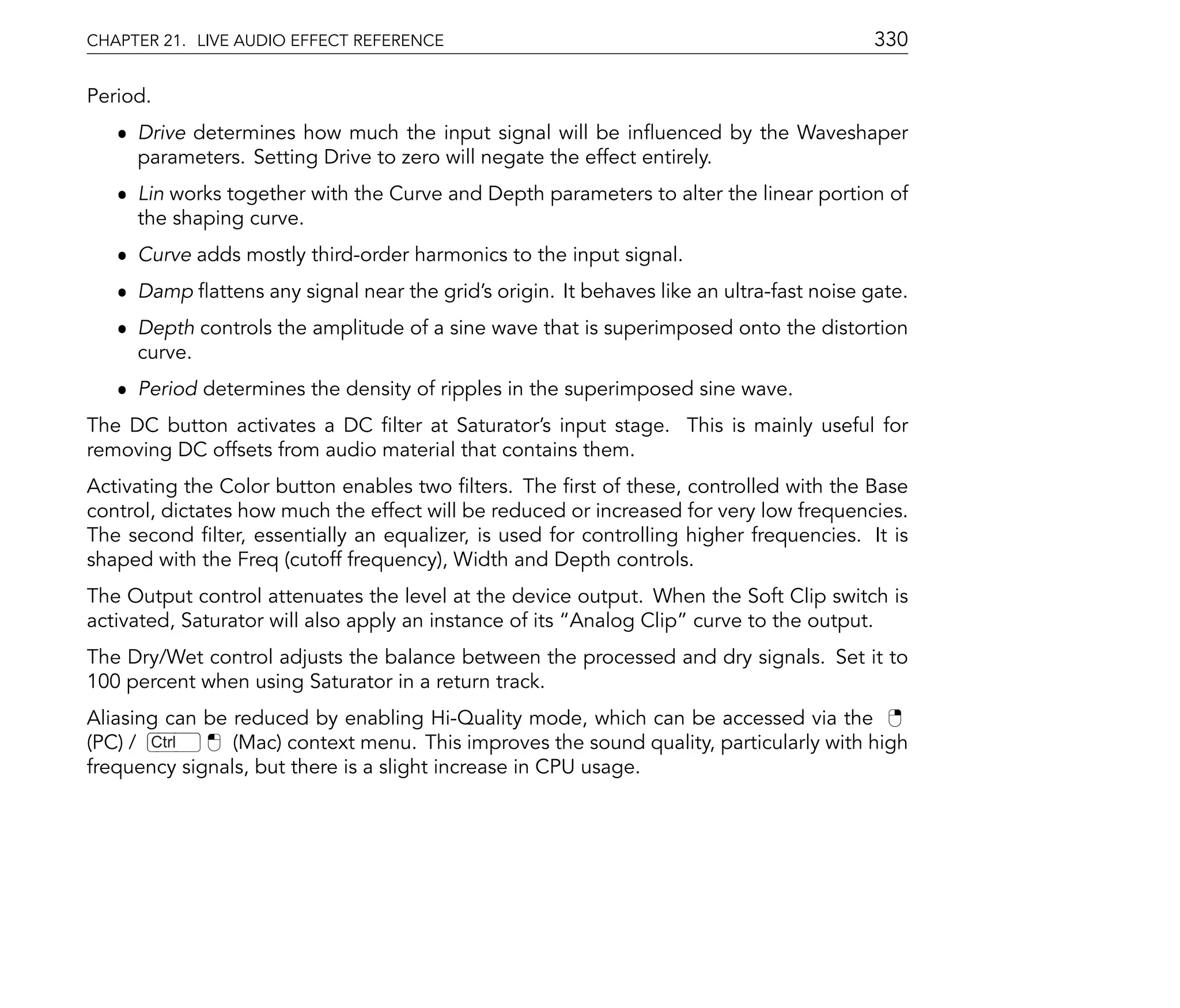 CHAPTER 21. LIVE AUDIO EFFECT REFERENCE                                                  330

Period.
   ˆ Drive determines how much the input signal will be in uenced by the Waveshaper
     parameters. Setting Drive to zero will negate the effect entirely.
   ˆ Lin works together with the Curve and Depth parameters to alter the linear portion of
     the shaping curve.
   ˆ Curve adds mostly third-order harmonics to the input signal.
   ˆ Damp attens any signal near the grid's origin. It behaves like an ultra-fast noise gate.
   ˆ Depth controls the amplitude of a sine wave that is superimposed onto the distortion
     curve.
   ˆ Period determines the density of ripples in the superimposed sine wave.
The DC button activates a DC lter at Saturator's input stage. This is mainly useful for
removing DC offsets from audio material that contains them.
Activating the Color button enables two lters. The rst of these, controlled with the Base
control, dictates how much the effect will be reduced or increased for very low frequencies.
The second lter, essentially an equalizer, is used for controlling higher frequencies. It is
shaped with the Freq (cutoff frequency), Width and Depth controls.
The Output control attenuates the level at the device output. When the Soft Clip switch is
activated, Saturator will also apply an instance of its Analog Clip curve to the output.
The Dry/Wet control adjusts the balance between the processed and dry signals. Set it to
100 percent when using Saturator in a return track.
Aliasing can be reduced by enabling Hi-Quality mode, which can be accessed via the
(PC) / Ctrl     (Mac) context menu. This improves the sound quality, particularly with high
frequency signals, but there is a slight increase in CPU usage.
 