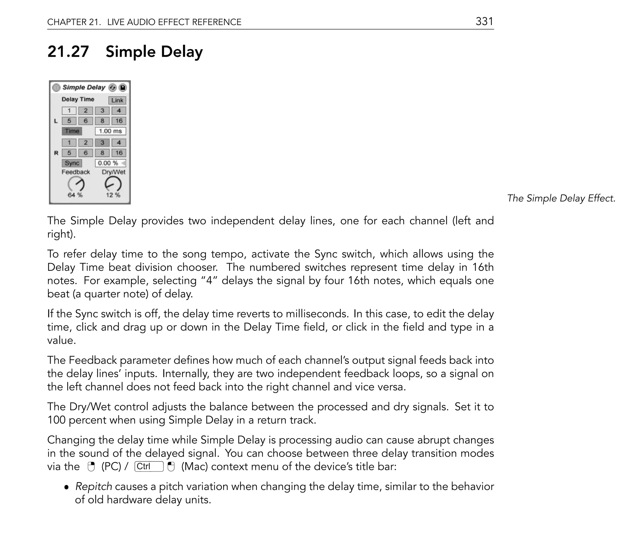 CHAPTER 21. LIVE AUDIO EFFECT REFERENCE                                                      331

21.27       Simple Delay




                                                                                                     The Simple Delay Effect.

The Simple Delay provides two independent delay lines, one for each channel (left and
right).
To refer delay time to the song tempo, activate the Sync switch, which allows using the
Delay Time beat division chooser. The numbered switches represent time delay in 16th
notes. For example, selecting 4 delays the signal by four 16th notes, which equals one
beat (a quarter note) of delay.
If the Sync switch is off, the delay time reverts to milliseconds. In this case, to edit the delay
time, click and drag up or down in the Delay Time eld, or click in the eld and type in a
value.
The Feedback parameter de nes how much of each channel's output signal feeds back into
the delay lines' inputs. Internally, they are two independent feedback loops, so a signal on
the left channel does not feed back into the right channel and vice versa.
The Dry/Wet control adjusts the balance between the processed and dry signals. Set it to
100 percent when using Simple Delay in a return track.
Changing the delay time while Simple Delay is processing audio can cause abrupt changes
in the sound of the delayed signal. You can choose between three delay transition modes
via the    (PC) / Ctrl     (Mac) context menu of the device's title bar:
   ˆ Repitch causes a pitch variation when changing the delay time, similar to the behavior
     of old hardware delay units.
 