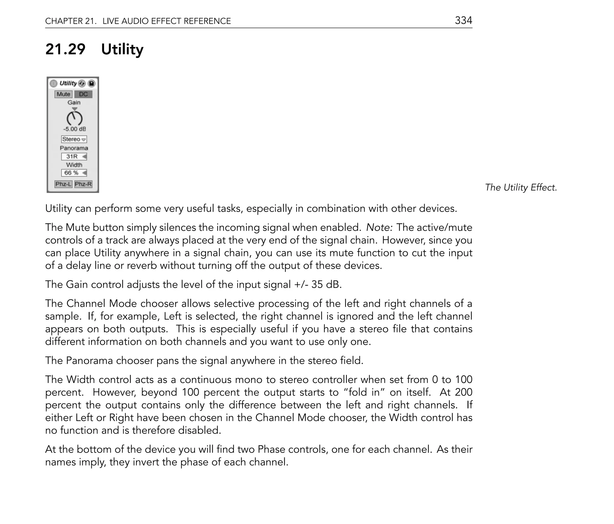 CHAPTER 21. LIVE AUDIO EFFECT REFERENCE                                                  334

21.29       Utility




                                                                                                The Utility Effect.

Utility can perform some very useful tasks, especially in combination with other devices.
The Mute button simply silences the incoming signal when enabled. Note: The active/mute
controls of a track are always placed at the very end of the signal chain. However, since you
can place Utility anywhere in a signal chain, you can use its mute function to cut the input
of a delay line or reverb without turning off the output of these devices.
The Gain control adjusts the level of the input signal +/- 35 dB.
The Channel Mode chooser allows selective processing of the left and right channels of a
sample. If, for example, Left is selected, the right channel is ignored and the left channel
appears on both outputs. This is especially useful if you have a stereo le that contains
different information on both channels and you want to use only one.
The Panorama chooser pans the signal anywhere in the stereo eld.
The Width control acts as a continuous mono to stereo controller when set from 0 to 100
percent. However, beyond 100 percent the output starts to fold in on itself. At 200
percent the output contains only the difference between the left and right channels. If
either Left or Right have been chosen in the Channel Mode chooser, the Width control has
no function and is therefore disabled.
At the bottom of the device you will nd two Phase controls, one for each channel. As their
names imply, they invert the phase of each channel.
 