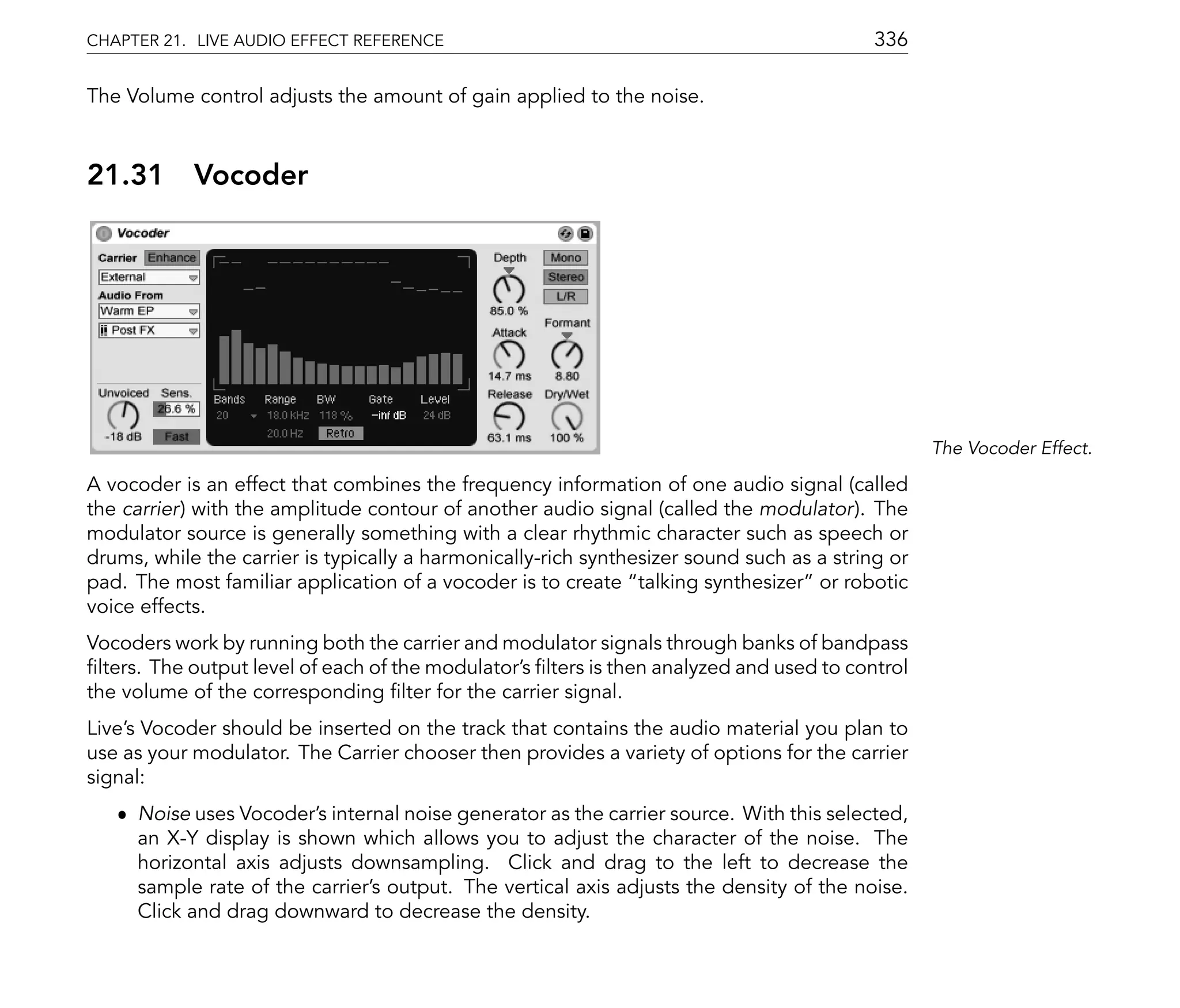CHAPTER 21. LIVE AUDIO EFFECT REFERENCE                                                    336

The Volume control adjusts the amount of gain applied to the noise.



21.31       Vocoder




                                                                                                  The Vocoder Effect.

A vocoder is an effect that combines the frequency information of one audio signal (called
the carrier) with the amplitude contour of another audio signal (called the modulator). The
modulator source is generally something with a clear rhythmic character such as speech or
drums, while the carrier is typically a harmonically-rich synthesizer sound such as a string or
pad. The most familiar application of a vocoder is to create talking synthesizer or robotic
voice effects.
Vocoders work by running both the carrier and modulator signals through banks of bandpass
 lters. The output level of each of the modulator's lters is then analyzed and used to control
the volume of the corresponding lter for the carrier signal.
Live's Vocoder should be inserted on the track that contains the audio material you plan to
use as your modulator. The Carrier chooser then provides a variety of options for the carrier
signal:
   ˆ Noise uses Vocoder's internal noise generator as the carrier source. With this selected,
     an X-Y display is shown which allows you to adjust the character of the noise. The
     horizontal axis adjusts downsampling. Click and drag to the left to decrease the
     sample rate of the carrier's output. The vertical axis adjusts the density of the noise.
     Click and drag downward to decrease the density.
 