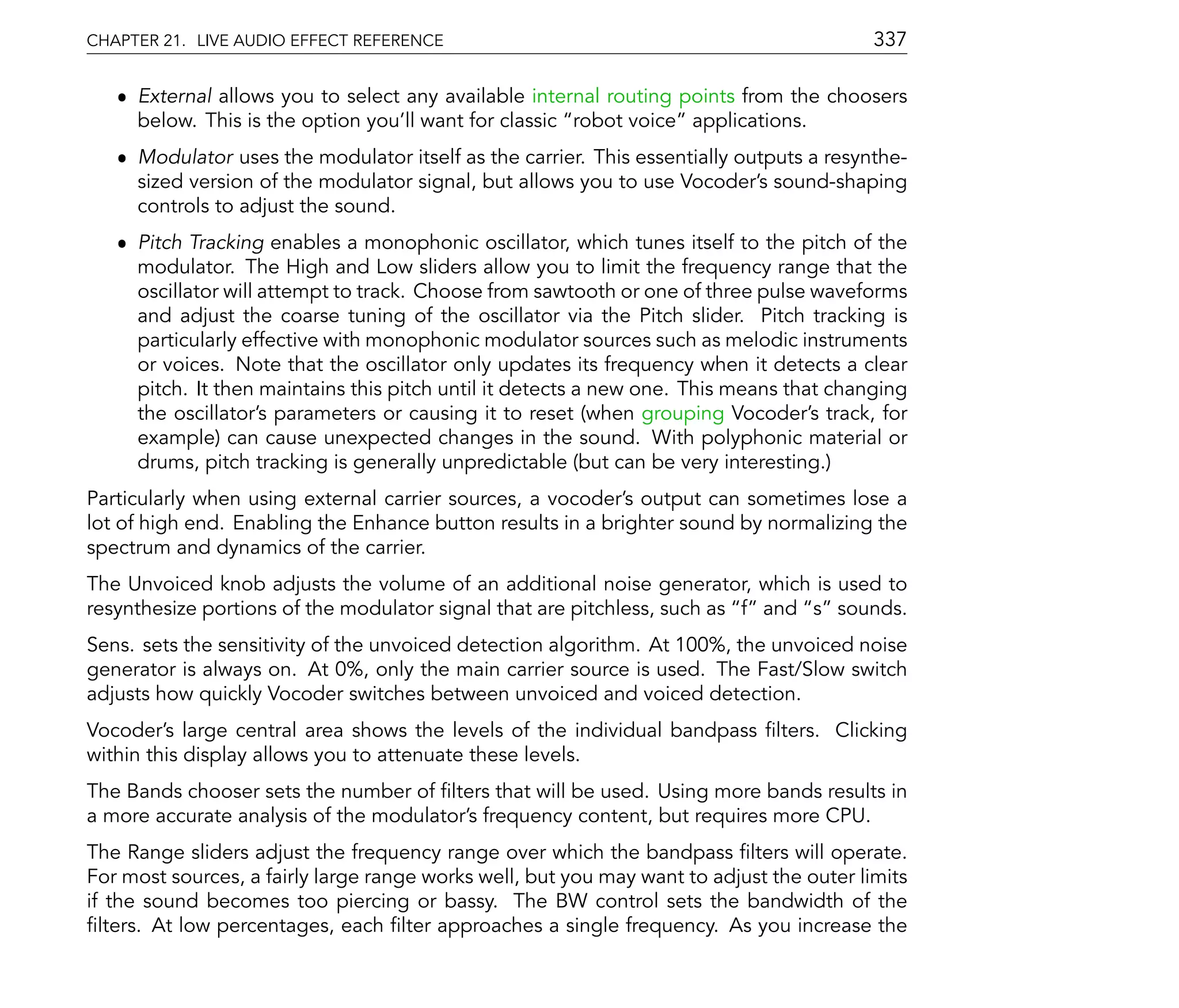 CHAPTER 21. LIVE AUDIO EFFECT REFERENCE                                                   337

   ˆ External allows you to select any available internal routing points from the choosers
     below. This is the option you'll want for classic robot voice applications.
   ˆ Modulator uses the modulator itself as the carrier. This essentially outputs a resynthe-
     sized version of the modulator signal, but allows you to use Vocoder's sound-shaping
     controls to adjust the sound.
   ˆ Pitch Tracking enables a monophonic oscillator, which tunes itself to the pitch of the
     modulator. The High and Low sliders allow you to limit the frequency range that the
     oscillator will attempt to track. Choose from sawtooth or one of three pulse waveforms
     and adjust the coarse tuning of the oscillator via the Pitch slider. Pitch tracking is
     particularly effective with monophonic modulator sources such as melodic instruments
     or voices. Note that the oscillator only updates its frequency when it detects a clear
     pitch. It then maintains this pitch until it detects a new one. This means that changing
     the oscillator's parameters or causing it to reset (when grouping Vocoder's track, for
     example) can cause unexpected changes in the sound. With polyphonic material or
     drums, pitch tracking is generally unpredictable (but can be very interesting.)
Particularly when using external carrier sources, a vocoder's output can sometimes lose a
lot of high end. Enabling the Enhance button results in a brighter sound by normalizing the
spectrum and dynamics of the carrier.
The Unvoiced knob adjusts the volume of an additional noise generator, which is used to
resynthesize portions of the modulator signal that are pitchless, such as f and s sounds.
Sens. sets the sensitivity of the unvoiced detection algorithm. At 100%, the unvoiced noise
generator is always on. At 0%, only the main carrier source is used. The Fast/Slow switch
adjusts how quickly Vocoder switches between unvoiced and voiced detection.
Vocoder's large central area shows the levels of the individual bandpass lters. Clicking
within this display allows you to attenuate these levels.
The Bands chooser sets the number of lters that will be used. Using more bands results in
a more accurate analysis of the modulator's frequency content, but requires more CPU.
The Range sliders adjust the frequency range over which the bandpass lters will operate.
For most sources, a fairly large range works well, but you may want to adjust the outer limits
if the sound becomes too piercing or bassy. The BW control sets the bandwidth of the
  lters. At low percentages, each lter approaches a single frequency. As you increase the
 