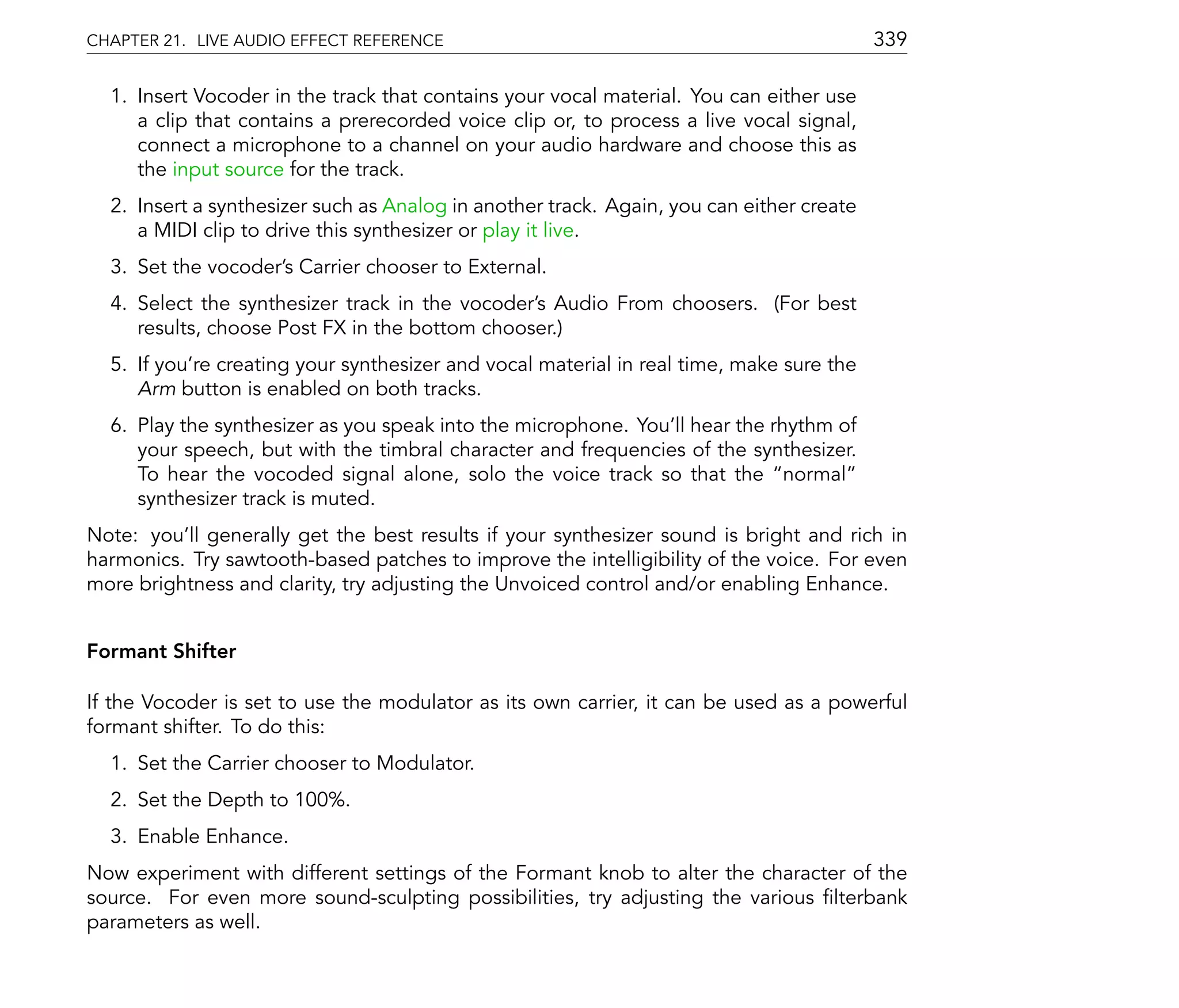 CHAPTER 21. LIVE AUDIO EFFECT REFERENCE                                                   339

  1. Insert Vocoder in the track that contains your vocal material. You can either use
     a clip that contains a prerecorded voice clip or, to process a live vocal signal,
     connect a microphone to a channel on your audio hardware and choose this as
     the input source for the track.
  2. Insert a synthesizer such as Analog in another track. Again, you can either create
     a MIDI clip to drive this synthesizer or play it live.
  3. Set the vocoder's Carrier chooser to External.
  4. Select the synthesizer track in the vocoder's Audio From choosers. (For best
     results, choose Post FX in the bottom chooser.)
  5. If you're creating your synthesizer and vocal material in real time, make sure the
     Arm button is enabled on both tracks.
  6. Play the synthesizer as you speak into the microphone. You'll hear the rhythm of
     your speech, but with the timbral character and frequencies of the synthesizer.
     To hear the vocoded signal alone, solo the voice track so that the normal
     synthesizer track is muted.
Note: you'll generally get the best results if your synthesizer sound is bright and rich in
harmonics. Try sawtooth-based patches to improve the intelligibility of the voice. For even
more brightness and clarity, try adjusting the Unvoiced control and/or enabling Enhance.


Formant Shifter

If the Vocoder is set to use the modulator as its own carrier, it can be used as a powerful
formant shifter. To do this:
  1. Set the Carrier chooser to Modulator.
  2. Set the Depth to 100%.
  3. Enable Enhance.
Now experiment with different settings of the Formant knob to alter the character of the
source. For even more sound-sculpting possibilities, try adjusting the various lterbank
parameters as well.
 