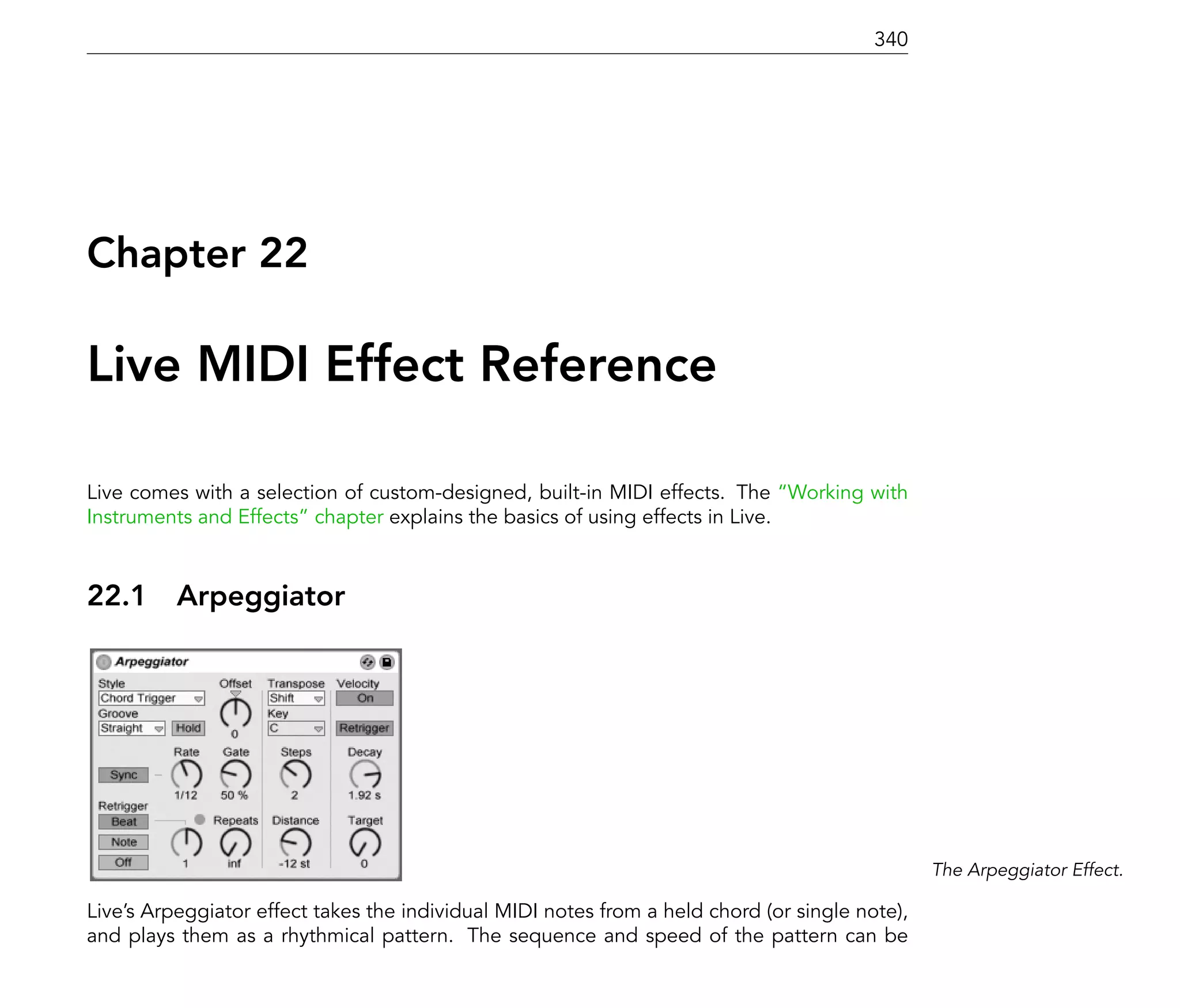 340




Chapter 22

Live MIDI Effect Reference

Live comes with a selection of custom-designed, built-in MIDI effects. The Working with
Instruments and Effects chapter explains the basics of using effects in Live.



22.1      Arpeggiator




                                                                                                The Arpeggiator Effect.

Live's Arpeggiator effect takes the individual MIDI notes from a held chord (or single note),
and plays them as a rhythmical pattern. The sequence and speed of the pattern can be
 