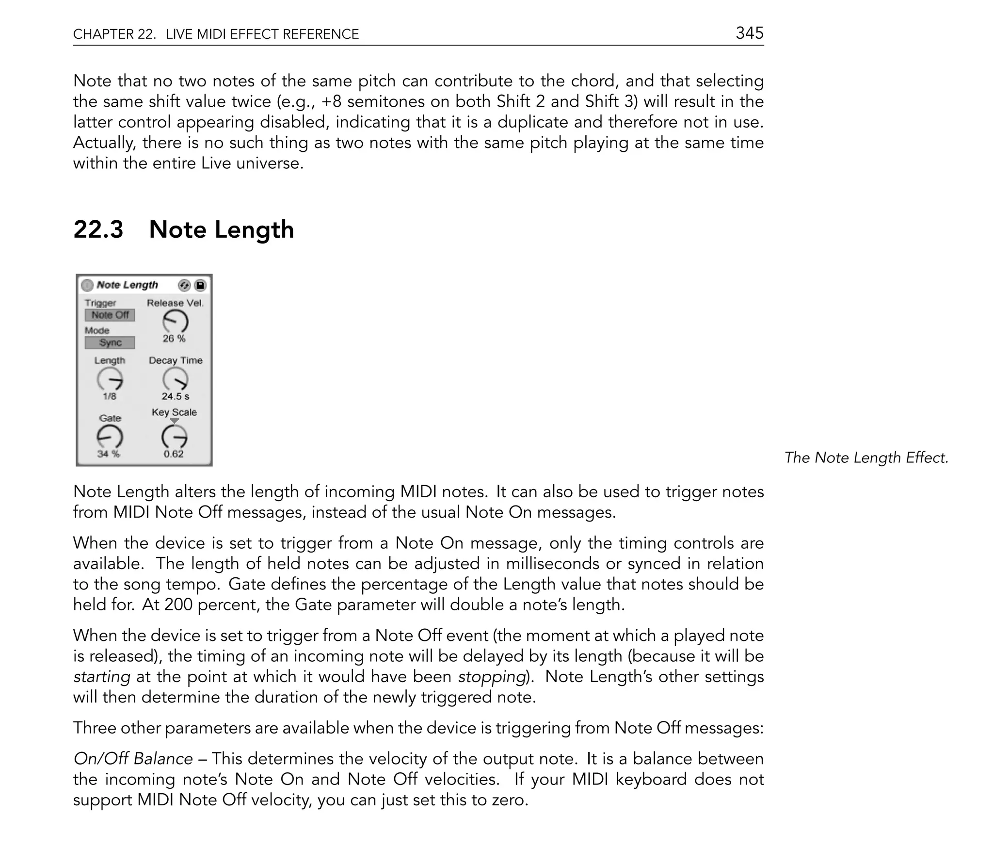 CHAPTER 22. LIVE MIDI EFFECT REFERENCE                                                    345

Note that no two notes of the same pitch can contribute to the chord, and that selecting
the same shift value twice (e.g., +8 semitones on both Shift 2 and Shift 3) will result in the
latter control appearing disabled, indicating that it is a duplicate and therefore not in use.
Actually, there is no such thing as two notes with the same pitch playing at the same time
within the entire Live universe.



22.3      Note Length




                                                                                                 The Note Length Effect.

Note Length alters the length of incoming MIDI notes. It can also be used to trigger notes
from MIDI Note Off messages, instead of the usual Note On messages.
When the device is set to trigger from a Note On message, only the timing controls are
available. The length of held notes can be adjusted in milliseconds or synced in relation
to the song tempo. Gate de nes the percentage of the Length value that notes should be
held for. At 200 percent, the Gate parameter will double a note's length.
When the device is set to trigger from a Note Off event (the moment at which a played note
is released), the timing of an incoming note will be delayed by its length (because it will be
starting at the point at which it would have been stopping). Note Length's other settings
will then determine the duration of the newly triggered note.
Three other parameters are available when the device is triggering from Note Off messages:
On/Off Balance This determines the velocity of the output note. It is a balance between
the incoming note's Note On and Note Off velocities. If your MIDI keyboard does not
support MIDI Note Off velocity, you can just set this to zero.
 